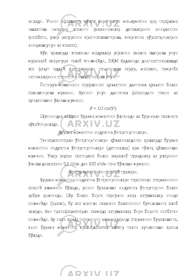 киради. Унинг афзаллиги кўлга киритилган маълумотни ҳар тарфлама ишлатиш имконга эгалиги (механизмлар деталларини аниқланган ҳисоботи, улар ресурсини прогнозлаштириш, энергетик кўрсатқичларни аниқлаш учун ва хоказо). Кўп ҳолларда эталонли модуллар усулини амалга ошириш учун мураккаб апаратура талаб этилмайди, ЭҲМ ёрдамида диагностикалашда эса фақат оддий программали таъминлаш зарур, масалан, тажриба натижаларини статистик ишлаб чиқиш учун. Йигирув машинани сарфланган қувватини двигател қуввати билан солиштириш мумкин. Бунинг учун двигател фазасидаги токни ва кучланишни ўлчаш мумкин. Р = UJ cos(F) Шунингдек валдаги бурама моментни ўлчанади ва бурчакли тезликга кўпайтирилади. Бурама моментни индуктив ўзгартиргичлари. Тензорезисторли ўзгартиргичлари қўлланиладиган ҳолларда бурама моментни индуктив ўзгартиргичлари (датчиклар) ҳам тўлиқ қўлланиши мумкин. Улар юқори сезгирлик билан ажралиб турадилар ва уларнинг ўлчаш диапазони 0,1 Н/см дан 100 кН/м гача бўлиши мумкин. Кострукциясининг асосий турлари. Бурама моментни индуктив ўзгартиргичлари торсионли стерженнинг асосий элементи бўлади, унинг буралиши индуктив ўзгартиргич билан қабул қилинади. Шу билан бирга тортувчи якор катушкалар ичида силжийди (5расм), бу эса мостли схемани баланснинг бузилишига олиб келади, ёки трансформаторли схемада катушкалар бири-бирига нисбатан силжийди. Бу икки ҳолда тизимнинг клеммаларида стерженни буралишига, яъни бурама моментга, пропорционал электр токни кучланиши ҳосил бўлади. 