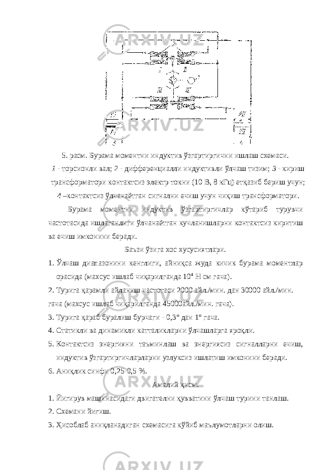5. расм. Бурама моментни индуктив ўзгартиргични ишлаш схемаси. 1 - торсионли вал; 2 - дифференциалли индуктивли ўлчаш тизим; 3 - кириш трансформатори контактсиз электр токни (10 В, 8 кГц) етқазиб бериш учун; 4 – контактсиз ўлчанаётган сигнални ечиш учун чиқиш трансформатори. Бурама моментни индуктив ўзгартиргичлар кўтариб турувчи частотасида ишлаганлиги ўлчанаётган кучланишларни контактсиз киритиш ва ечиш имконини беради. Баъзи ўзига хос хусусиятлари. 1. Ўлчаш диапазонини кенглиги, айниқса жуда кичик бурама моментлар орасида (махсус ишлаб чиқарилганда 10 4 Н см гача). 2. Турига қарамли айланиш частотаси 2000 айл./мин. дан 30000 айл./мин. гача (махсус ишлаб чиқарилганда 45000айл./мин. гача). 3. Турига қараб буралиш бурчаги - 0,3° дан 1° гача. 4. Статикли ва динамикли катталикларни ўлчашларга яроқли. 5. Контактсиз энергияни таъминлаш ва энергиясиз сигналларни ечиш, индуктив ўзгартиргичларларни узлуксиз ишлатиш имконини беради. 6. Аниқлик синфи 0,25-0,5 %. Амалий қисм. 1. Йигирув машинасидаги двигателни қувватини ўлчаш турини танлаш. 2. Схемани йиғиш. 3. Ҳисоблаб аниқланадиган схемасига кўйиб маълумотларни олиш. 