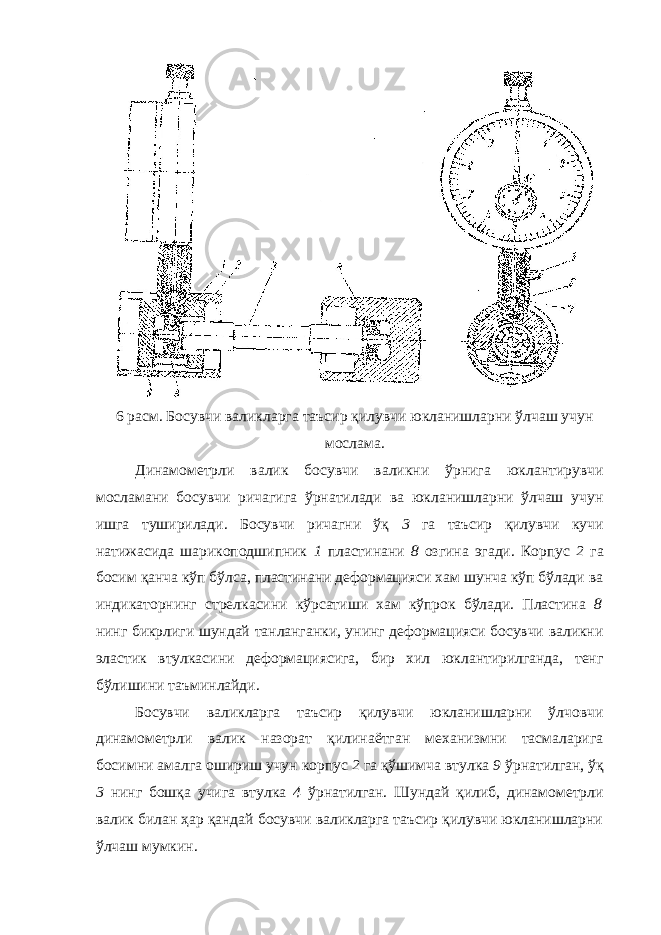 6 расм. Босувчи валикларга таъсир қилувчи юкланишларни ўлчаш учун мослама. Динамометрли валик босувчи валикни ўрнига юклантирувчи мосламани босувчи ричагига ўрнатилади ва юкланишларни ўлчаш учун ишга туширилади. Босувчи ричагни ўқ 3 га таъсир қилувчи кучи натижасида шарикоподшипник 1 пластинани 8 озгина эгади. Корпус 2 га босим қанча кўп бўлса, пластинани деформацияси хам шунча кўп бўлади ва индикаторнинг стрелкасини кўрсатиши хам кўпрок бўлади. Пластина 8 нинг бикрлиги шундай танланганки, унинг деформацияси босувчи валикни эластик втулкасини деформациясига, бир хил юклантирилганда, тенг бўлишини таъминлайди. Босувчи валикларга таъсир қилувчи юкланишларни ўлчовчи динамометрли валик назорат қилинаётган механизмни тасмаларига босимни амалга ошириш учун корпус 2 га қўшимча втулка 9 ўрнатилган, ўқ 3 нинг бошқа учига втулка 4 ўрнатилган. Шундай қилиб, динамометрли валик билан ҳар қандай босувчи валикларга таъсир қилувчи юкланишларни ўлчаш мумкин. 