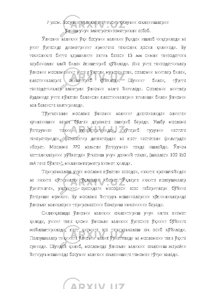 7-расм. Босувчи валикларга таъсир қилувчи юкланишларни ўлчаш учун электротензометрикли асбоб. Ўлчовчи валикни ўқи босувчи валикни ўқидан ишлаб чиқарилади ва униг ўртасида диаметрнинг ярмигача текислик ҳосил қилинади. Бу текисликга битта қаршилиги актив базаси 13 мм симли тензодатчик карбинолли клей билан ёпиштириб қўйилади. Яна учта тензодатчиклар ўлчовчи мосламанинг учта пўлатли мувозанатли, созловчи винтлар билан, пластинкаларга ёпиштириб қўйилади. Шунинг билан, тўртта тензодатчиклар электрли ўлчовчи валга йиғилади. Созловчи винтлар ёрдамида учта пўлатли балансли пластинкаларни эгилиши билан ўлчовчи вал балансга келтирилади. Тўртканалли мослама ўлчовчи валнинг диагоналидан олинган кучланишни керак бўлган даражага ошириб беради. Ушбу мослама ўзгарувчан токни кучайтиргичидан, кўтариб турувчи частота генераторидан, фазосезгир детектордан ва паст частотали фильтрдан иборат. Мослама 220 вольтли ўзгарувчан токда ишлайди. Ўлчов катталикларини рўйхатдан ўтказиш учун доимий токли, (шкаласи 100-150 тА гача бўлган), миллиамперметр хизмат қилади. Тарировкалаш учун мослама пўлатли асосдан, иккита кронштейндан ва иккита кўтирилган ўқлардан иборат. Ўқларга иккита ползушкалар ўрнатилган, уларнинг орасидаги масофаси асос габаритлари бўйича ўзгариши мумкин. Бу мослама йигирув машиналарини кўпчиликларида ўлчовли валикларни тарировкасини бажариш имконинни беради. Силлиқлашда ўлчовчи валикни юклантириш учун илгак хизмат қилади, унинг тепа қисми ўлчовли валикни ўртасига ўқнинг бўйнига жойлаштирилади, паст қисмига эса тарировкалаш юк осиб кўйилади. Ползушкалар тиқинига ўлчовчи валик ўрнатилади ва мосламани тепа ўқига суянади. Шундай қилиб, мосламада ўлчовли валикни юкланиш жараёни йигирув машинада босувчи валикни юкланишига тамоман тўғри келади. 