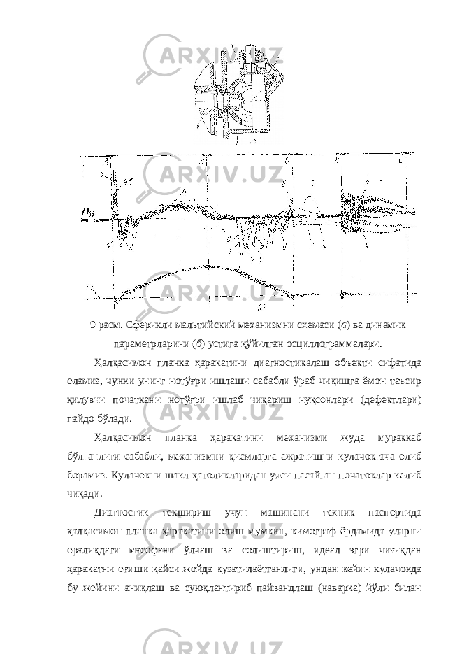 9 расм. Сферикли мальтийский механизмни схемаси ( а ) ва динамик параметрларини ( б ) устига қўйилган осциллограммалари. Ҳалқасимон планка ҳаракатини диагностикалаш объекти сифатида оламиз, чунки унинг нотўғри ишлаши сабабли ўраб чиқишга ёмон таъсир қилувчи початкани нотўғри ишлаб чиқариш нуқсонлари (дефектлари) пайдо бўлади. Ҳалқасимон планка ҳаракатини механизми жуда мураккаб бўлганлиги сабабли, механизмни қисмларга ажратишни кулачокгача олиб борамиз. Кулачокни шакл ҳатоликларидан уяси пасайган початоклар келиб чиқади. Диагностик текшириш учун машинани техник паспортида ҳалқасимон планка ҳаракатини олиш мумкин, кимограф ёрдамида уларни оралиқдаги масофани ўлчаш ва солиштириш, идеал эгри чизиқдан ҳаракатни оғиши қайси жойда кузатилаётганлиги, ундан кейин кулачокда бу жойини аниқлаш ва суюқлантириб пайвандлаш (наварка) йўли билан 