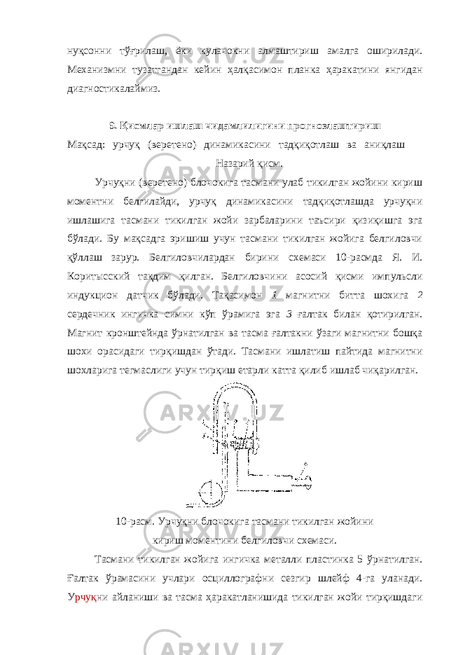 нуқсонни тўғрилаш, ёки кулачокни алмаштириш амалга оширилади. Механизмни тузатгандан кейин ҳалқасимон планка ҳаракатини янгидан диагностикалаймиз. 9. Қисмлар ишлаш чидамлилигини прогнозлаштириш Мақсад: урчуқ (веретено) динамикасини тадқиқотлаш ва аниқлаш Назарий қисм. Урчуқни (веретено) блочокига тасмани улаб тикилган жойини кириш моментни белгилайди, урчуқ динамикасини тадқиқотлашда урчуқни ишлашига тасмани тикилган жойи зарбаларини таъсири қизиқишга эга бўлади. Бу мақсадга эришиш учун тасмани тикилган жойига белгиловчи қўллаш зарур. Белгиловчилардан бирини схемаси 10-расмда Я. И. Коритысский тақдим қилган. Белгиловчини асосий қисми импульсли индукцион датчик бўлади. Тақасимон 1 магнитни битта шохига 2 сердечник ингичка симни кўп ўрамига эга 3 ғалтак билан қотирилган. Магнит кронштейнда ўрнатилган ва тасма ғалтакни ўзаги магнитни бошқа шохи орасидаги тирқишдан ўтади. Тасмани ишлатиш пайтида магнитни шохларига тегмаслиги учун тирқиш етарли катта қилиб ишлаб чиқарилган. 10-расм. Урчуқни блочокига тасмани тикилган жойини кириш моментини белгиловчи схемаси. Тасмани тикилган жойига ингичка металли пластинка 5 ўрнатилган. Ғалтак ўрамасини учлари осциллографни сезгир шлейф 4-га уланади. У рчуқ ни айланиши ва тасма ҳаракатланишида тикилган жойи тирқишдаги 