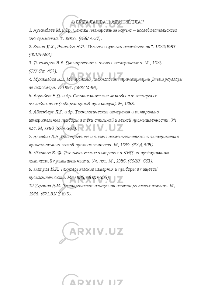 ФОЙДАЛАНГАН АДАБИЁТЛАР 1. Аугамбаев М. и др. Основы планирования научно – исследовательского эксперимента. Т. 1993г. (658/ А-27). 2. Закин Я.Х., Рашидов Н.Р.”Основы научного исследования”. 1979\1983 (001/3-389). 3. Тихомиров В.Б. Планирование и анализ эксперимента. М., 1974 (677.6\т-462). 4. Мухамедов Б.Э. Метрология, технологик параметрларни ўлчаш усуллари ва асбоблари. Т. 1991. (389/ М-96). 5. Бородюк В.П. и др. Статистические методы в инженерных исследованиях (лабораторный практикум). М, 1983. 6. Айзенберг Л.Г. и др. Технологические измерения и контрольно измерительные приборы в тёки стильной и легкой промышленности. Уч. пос. М, 1990 (67/А-361). 7. Алявдин Л.А. Планирование и анализ исследовательского эксперимента применительно легкой промышленности. М, 1969. (67\А-608). 8. Шкатов Е. Ф. Технологические измерения и КИП на предприятиях химической промышленности. Уч. пос. М., 1986. (66/Ш- 663). 9. Петров И.К. Технологические измерния и приборы в пищевой промышленности. М., 1985, 681/П-305). 10.Туричин А.М. Электрические измерения неэлектрических величин. М, 1966, (621,31/ Т-879). 