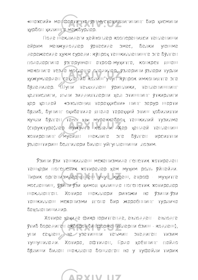 «шахсий» манфаати ва ỹ з муста қ иллигининг бир қ исмини қ урбон қ илишга мажбурлар. Пода шаклидаги ҳ айвонлар кооперацияси танланиши айрим мавжудодлар ỹ ртасида эмас, балки уюшма даражасида ҳ укм с у ради: к ỹ про қ ташкилланишга эга б ỹ лган подаларгина ỹ згарувчан атроф-му ҳ итга, конкрет яшаш маконига тезда мослаша оладилар, ỹ зларини- ỹ злари турли ҳ ужумлардан са қ ланиб колиш учун к ỹ прок имкониятга эга б ỹ ладилар. Шуни та ъки длаш ỹ ринлики, танланишнинг қ алтислиги, яъни зиддиятларни ҳ ал этишнинг ỹ ткирлиги ҳ ар қ андай «эволюция тара ққ иёти» нинг зарур шарти б ỹ либ, бунинг о қ ибатида янада тара ққ ий этиш қ обилияти кучли б ỹ лган та ғин ҳам мураккабро қ ташкилий тузилма (структура)лар вужудга келади. Ҳ ар қ андай танланиш хотиранинг муайян шаклига эга б ỹ лган ирсиятни ỹ злаштириш белгилари билан уйгунлашиши лозим. Ў зини- ў зи ташкиллаш механизмида генетик хотирадан таш қ ари ногенетик хотиралар ҳ ам му ҳ им роль ў йнайди. Тирик организмлар яшаш учун кураш, атроф – му ҳ итга мослашиш, ў зини- ў зи ҳ имоя қ илишда ногенетик хотиралар шаклланган. Хотира шакллари ривожи ва ў зини- ў зи ташкиллаш механизми ягона бир жараённинг турлича ба ҳ оланишидир. Хотира ҳ а қ ида фикр юритганда, авлоддан – авлодга ў тиб борадиган ахборот (информацияларни ёзиш - кодлаш), уни са қ лаш ва узатишни таъмин этадиган тизим тушунилади. Хотира, афтидан, Ерда ҳ аётнинг пайдо б ў лиши билан шакллана бошлаган ва у туфайли тирик 