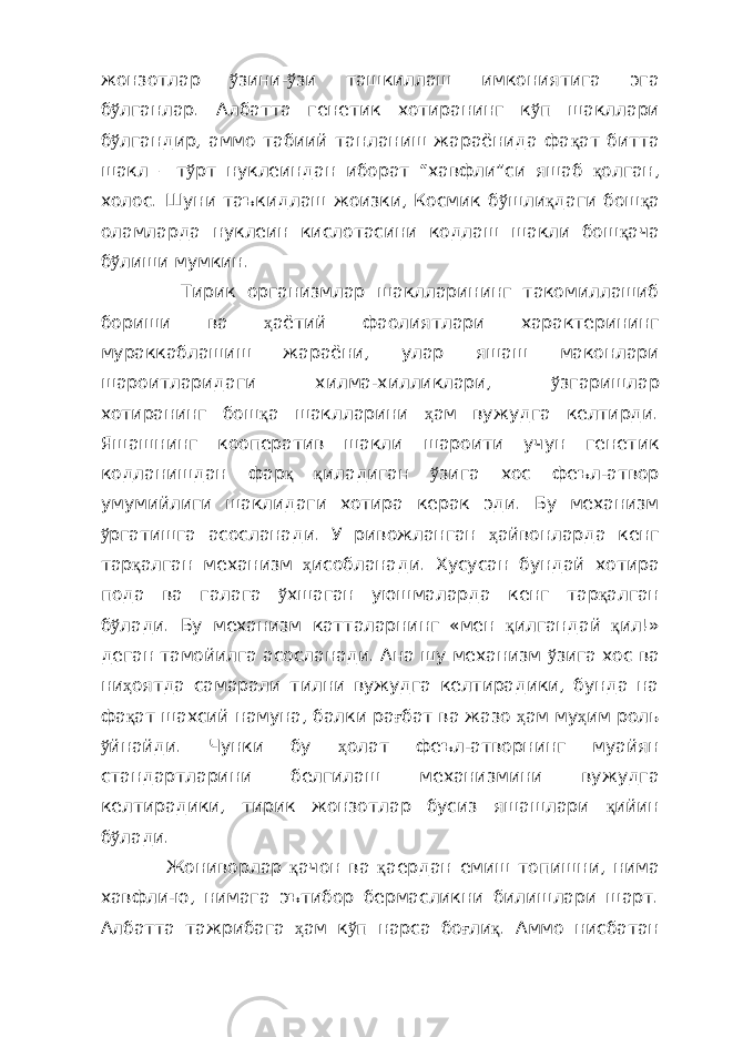 жонзотлар ў зини- ў зи ташкиллаш имкониятига эга б ў лганлар. Албатта генетик хотиранинг к ў п шакллари б ў лгандир, аммо табиий танланиш жараёнида фа қ ат битта шакл – т ў рт нуклеиндан иборат “хавфли”си яшаб қ олган, холос. Шуни таъкидлаш жоизки, Космик б ў шли қ даги бош қ а оламларда нуклеин кислотасини кодлаш шакли бош қ ача б ў лиши мумкин. Тирик организмлар шаклларининг такомиллашиб бориши ва ҳ аётий фаолиятлари характерининг мураккаблашиш жараёни, улар яшаш маконлари шароитларидаги хилма-хилликлари, ў згаришлар хотиранинг бош қ а шаклларини ҳ ам вужудга келтирди. Яшашнинг кооператив шакли шароити учун генетик кодланишдан фар қ қ иладиган ў зига хос феъл-атвор умумийлиги шаклидаги хотира керак эди. Бу механизм ў ргатишга асосланади. У ривожланган ҳ айвонларда кенг тар қ алган механизм ҳ исобланади. Хусусан бундай хотира пода ва галага ў хшаган уюшмаларда кенг тар қ алган б ў лади. Бу механизм катталарнинг «мен қ илгандай қ ил!» деган тамойилга асосланади. Ана шу механизм ў зига хос ва ни ҳ оятда самарали тилни вужудга келтирадики, бунда на фа қ ат шахсий намуна, балки ра ғ бат ва жазо ҳ ам му ҳ им роль ў йнайди. Чунки бу ҳ олат феъл-атворнинг муайян стандартларини белгилаш механизмини вужудга келтирадики, тирик жонзотлар бусиз яшашлари қ ийин б ў лади. Жониворлар қ ачон ва қ аердан емиш топишни, нима хавфли-ю, нимага эътибор бермасликни билишлари шарт. Албатта тажрибага ҳ ам к ў п нарса бо ғ ли қ . Аммо нисбатан 