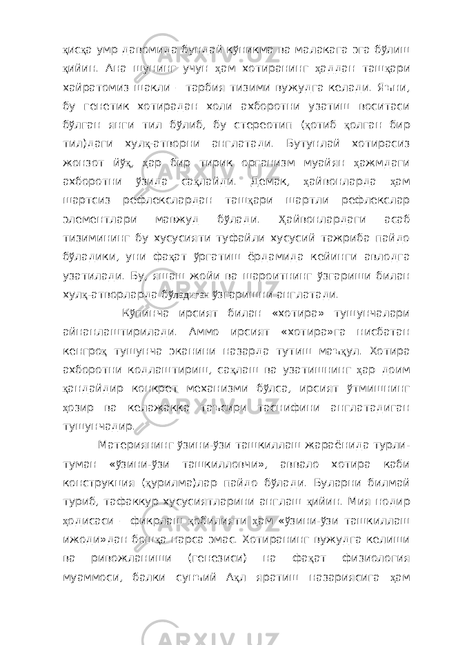 қ ис қ а умр давомида бундай к ў никма ва малакага эга б ў лиш қ ийин. Ана шунинг учун ҳ ам хотиранинг ҳ аддан таш қ ари хайратомиз шакли – тарбия тизими вужудга келади. Яъни, бу генетик хотирадан холи ахборотни узатиш воситаси б ў лган янги тил б ў либ, бу стереотип ( қ отиб қ олган бир тил)даги хул қ- атворни англатади. Бутунлай хотирасиз жонзот й ўқ , ҳ ар бир тирик организм муайян ҳ ажмдаги ахборотни ў зида са қ лайди. Демак, ҳ айвонларда ҳ ам шартсиз рефлекслардан таш қ ари шартли рефлекслар элементлари мавжуд б ў лади. Ҳ айвонлардаги асаб тизимининг бу хусусияти туфайли хусусий тажриба пайдо б ў ладики, уни фа қ ат ў ргатиш ёрдамида кейинги авлодга узатилади. Бу, яшаш жойи ва шароитнинг ў згариши билан хул қ -атворларда б ўладиган ў згаришни англатади. К ў пинча ирсият билан «хотира» тушунчалари айнанлаштирилади. Аммо ирсият «хотира»га нисбатан кенгро қ тушунча эканини назарда тутиш маъ қ ул. Хотира ахборотни кодлаштириш, са қ лаш ва узатишнинг ҳ ар доим қ андайдир конкрет механизми б ў лса, ирсият ў тмишнинг ҳ озир ва келажакка таъсири таснифини англатадиган тушунчадир. Материянинг ў зини- ў зи ташкиллаш жараёнида турли- туман « ў зини- ў зи ташкилловчи», аввало хотира каби конструкция ( қ урилма)лар пайдо б ў лади. Буларни билмай туриб, тафаккур хусусиятларини англаш қ ийин. Мия нодир ҳ одисаси – фикрлаш қ обилияти ҳ ам « ў зини- ў зи ташкиллаш ижоди»дан бош қ а нарса эмас. Хотиранинг вужудга келиши ва ривожланиши (генезиси) на фа қ ат физиология муаммоси, балки сунъий А қ л яратиш назариясига ҳ ам 