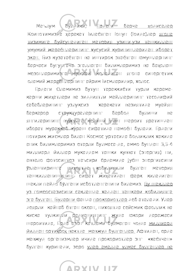  Маълум булдики, Ердаги барча ҳ одисалар Коинотимизда ҳ аракат іилаётган іонун (іоида)лар ягона тизимига буйсунадиган материя узини-узи ташкиллаш умумий жараёнларининг хусусий куринишларидан иборат экан. Биз кузатаётган ва иштирок этаётган юмушларнинг барчаси бугунгача эгаллаган билимларимиз ва ба ҳ олаш мезонларимизга мувофиі келадиган ягона синергетик оламий жараёнларнинг айрим іисмларидир, холос. Ердаги Оламимиз бутун тараккиёти турли карама- карши жи ҳ атлари ва зиддиятли майлларининг тасодифий сабабларининг узлуксиз харакати вазиятида муайян баркарор структураларнинг барбод булиши ва янгиларининг вужудга келиши учун шароит яратишдан иборат мураккаб кураш сифатида намоён булади. Ердаги нотирик жисмлар билан Космос уртасида бо ғ ликлик хакида аник билимларимиз етарли булмаса-да, аммо бундан 3,5-4 миллиард йиллар мукаддам ташки кувват (энергия) ни, аввало фотосинтез таъсири ёрдамида Јуёш энергиясини ў злаштиришга ни ҳ оятда кобилиятли булган материя ташкилланишининг сифат жи ҳ атидан фарк киладиган шакли пайдо б ỹ лгани исботланганини биламиз. Бу шакллар уз гомеостазисини саклашда хаддан ташкари кобилиятга эга булган. Буларни фанда прокориотлар деб аталади. Улар деярли кайнаб ётган oкеан, нихоятда сейсмик фаоллик ва киска тулкинли радиациянинг жуда юкори даражаси шароитида, Ерда азон катлами булмаган чо ғ да миллиард йилдан орти қ ро қ вактда мавжуд булганлар. Афтидан, ерда мавжуд организмлар ичида прокориотлар энг «хаётчан» булган куринади, зеро улар амалда улмас булганлар ва 