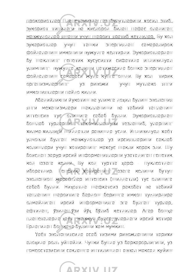 прокориотлар Планетамизда газ булутларини хосил этиб, эукориот типидаги ва кислород билан нафас оладиган мавжудодлар яшаши учун шароит яратиб кетдилар. Бу хол эукариотлар учун ташки энергиядан самаралирок фойдаланиш имконини вужудга келтирди. Эукориотлардан бу шаклнинг генетик хусусияти сифатида индивидуал улимнинг вужудга келиши натижасида бошка энергиядан фойдаланиш самараси жуда купга ошди. Бу хол тирик организмларнинг уз ривожи учун мутлако янги имкониятларни пайдо килди. Абадийликни йукотиш ва улимга до ҳ ил булиш эволюция янги механизмлари шаклланиши ва табиий танланиш интенсив тус олишига сабаб булди. Эукориотлардан бошлаб турларнинг такомиллашуви тезлашиб, уларнинг хилма-хиллиги шиддатли равишда усди. Индивидуал хаёт улчовли булган мавжудотлар уз ирсиятларини саклаб колишлари учун хотиранинг махсус шакли керак эди. Шу боисдан зарур ирсий информацияларни узатадиган генетик код юзага келди. Бу код туртта ҳ арф – нуклеотдан иборатдир. Генетик хотиранинг юзага келиши бутун эволюцион жараёнлар интенсив (шиддатли) тус олишига сабаб булди. Ни ҳ оятда шафкатсиз ракобат ва табиий танланиш шароитига бардош беришга имкон ту ғ дирдира олмайдиган ирсий информацияга эга булган турлар, афтидан, ў зидан- ў зи й ўқ б ў либ кетдилар. Агар бош қ а планеталарда ҳ аёт мавжуд булса, улардаги ирсий хотира Ердагидан бошкача булиши хам мумкин. ¥аёт эволюциясида асаб тизими ривожланиши тарихи ало ҳ ида роль уйнайди. Чунки бунда уз баркарорлигини, уз гомеостазисини саклашга интилишдан аввал максад куйиш 