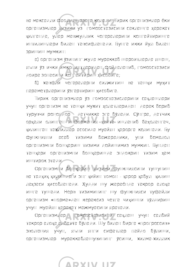 ва максадли фаолият юзага келади. Тирик организмлар ёки организмлар тизими уз гомеостазисини саклашга ҳ аракат қ илганда, улар мавжудлик чегараларини кенгайтиришга интилишлари билан тавсифланади. Бунга икки йул билан эришиш мумкин: а) организм ỹ зининг жуда мураккаб шароитларда яшаш, яъни ỹ з ички имкониятларидан фойдаланиб, гомеостазиси доира зонасини кенгайтириш ҳ исобига; б) хавфли чегараларни силжитиш ва таш қ и му ҳ ит параметрларини ỹ згартириш ҳ исобига. Тирик организмлар ỹ з гомэостазисларини са қ лашлари учун организм ва таш қ и мухит ҳ олатларидан дарак бериб турувчи рецепдор - датчикка эга б ỹ лади. С ỹ нгра, датчик ор қ али олинган информация қ айта ишланиб ба ҳ олангач, қ илинган тахлиллар асосида муайян қ арорга келинади. Бу функцияни асаб тизими бажарадики, уни бемалол организмни бош қ ариш тизими дейишимиз мумкин. Бундан таш қ ари организмни бош қ аришда эндокрин тизим ҳ ам иштирок этади. Организмни бош қ ариш тизими функциясини тушуниш ва тад қ и қ қ илишдаги энг қ ийин томон - қ арор қ абул қ илиш ла ҳ заси ҳ исобланади. Ҳ удди шу жараёнда такрор ало қ а ишга тушади. Нерв тизимининг шу функцияси туфайли организм «норма»дан кераксиз четга чи қ ишни т ỹ лдириш учун муайян ҳ аракат мажмуасини яратади. Организмлар гомеостазисини са қ лаш учун салбий такрор ало қ а албатта б ỹ лади. Шу билан бирга «прогрессив» эволюция учун, яъни янги сифатлар пайдо б ỹ лиши , организмлар мураккаблашувини н г ỹ сиши, хилма-хиллик 