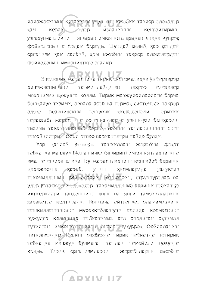 даражасининг к ỹ пайиши учун яна ижобий такрор ало қ алар ҳ ам керак. Улар изланишни кенгайтириш, ỹ згарувчанликнинг яширин имкониятларидан янада к ỹ про қ фойдаланишга ёрдам беради. Шундай қ илиб, ҳ ар қ андай организм ҳ ам салбий, ҳ ам ижобий такрор ало қ алардан фойдаланиш имкониятига эгадир. Эволюция жараёнида тирик системаларда ỹ з бар қ арор ривожланишини таъминлайдиган та к рор ало қ алар механизми вужудга келди. Тирик мавжудодлардаги барча бош қ арув тизими, аввало асаб ва тармо қ системаси такрор ало қ а реакциясини ташувчи ҳ исобланади. Тарихий тара ққ иёт жараёнида организмларда ỹ зини- ỹ зи бош қ ариш тизими такомиллашиб бориб, табиий танланишнинг янги тамойиллари – феъл-атвор вариантлари пайдо б ỹ лди. ¥ар қ андай ỹзини-ўзи ташкиллаш жараёни фа қ ат табиатда мавжуд б ỹ лган ички (яширин) имкониятларнигина амалга ошира олади. Бу жараёнларнинг кенгайиб бориши даражасига қ араб, унинг қ исмларида узлуксиз такомиллашиш р ỹ й беради. Бинобарин, структуралар ва улар ў ртасидаги ало қ алар такомиллашиб бориши табиат ỹ з ихтиёридаги танлашнинг янги ва янги тамойилларини ҳ аракатга келтиради. Бош қ ача айтганда, оламимиздаги ташкилланишнинг мураккаблашуви аслида космоснинг вужудга келишида табиатимиз ато этадиган э ҳ тимол тутилган имкониятлардан янада чу қ урро қ фойдаланиш натижасидир. Бунинг о қибати да тирик табиатда нотирик табиатда мавжуд б ỹ лмаган танлаш тамойили вужудга келди. Тирик организмларнинг жараёнларни ҳ исобга 