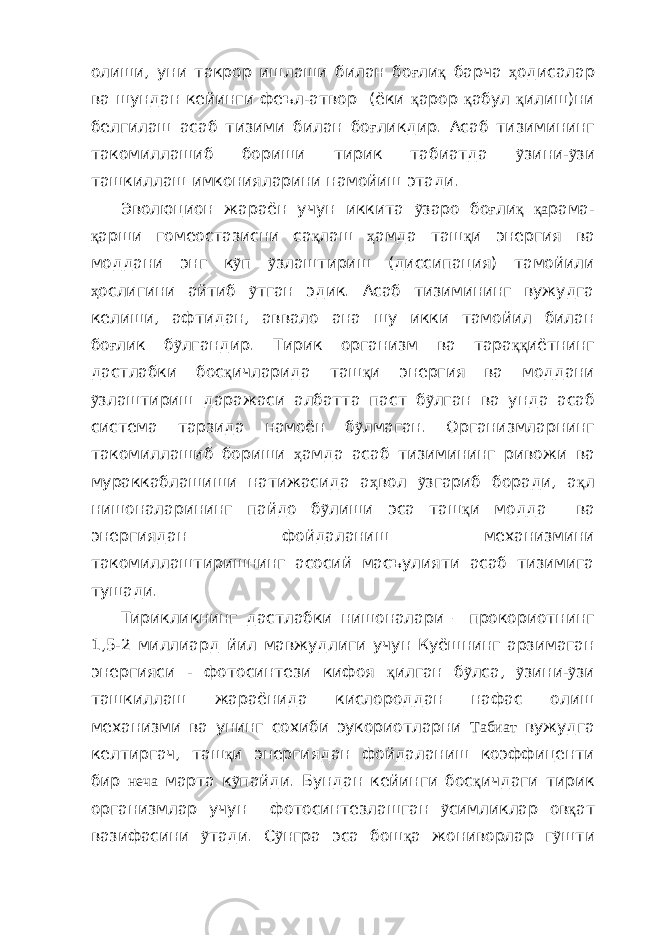 олиши, уни такрор ишлаши билан бо ғ ли қ барча ҳ одисалар ва шундан кейинги феъл-атвор (ёки қ арор қ абул қ илиш)ни белгилаш асаб тизими билан бо ғ ликдир. Асаб тизимининг такомиллашиб бориши тирик табиатда ỹ зини- ỹ зи ташкиллаш имконияларини намойиш этади. Эволюцион жараён учун иккита ỹ заро бо ғ ли қ қа рама- қ арши гомеостазисни са қ лаш ҳ амда таш қ и энергия ва моддани энг к ỹ п ỹ злаштириш (диссипация) тамойили ҳ ослигини айтиб ỹ тган эдик. Асаб тизимининг вужудга келиши, афтидан, аввало ана шу икки тамойил билан бо ғ лик б ỹ лгандир. Тирик организм ва тара ққ иётнинг дастлабки бос қ ичларида таш қ и энергия ва моддани ỹ злаштириш даражаси албатта паст б ỹ лган ва унда асаб система тарзида намоён б ỹ лмаган. Организмларнинг такомиллашиб бориши ҳ амда асаб тизимининг ривожи ва мураккаблашиши натижасида а ҳ вол ỹ згариб боради, а қ л нишоналарининг пайдо б ỹ лиши эса таш қ и модда ва энергиядан фойдаланиш механизмини такомиллаштиришнинг асосий масъулияти асаб тизимига тушади. Тирикликнинг дастлабки нишоналари – прокориотнинг 1,5-2 миллиард йил мавжудлиги учун Куёшнинг арзимаган энергияси - фотосинтези кифоя қ илган б ỹ лса, ỹ зини- ỹ зи ташкиллаш жараёнида кислороддан нафас олиш механизми ва унинг сохиби эукориотларни Табиат вужудга келтиргач, таш қ и энергиядан фойдаланиш коэффиценти бир неча марта к ỹ пайди. Бундан кейинги бос қ ичдаги тирик организмлар учун фотосинтезлашган ỹ симликлар ов қ ат вазифасини ỹ тади. С ỹ нгра эса бош қ а жониворлар г ỹ шти 