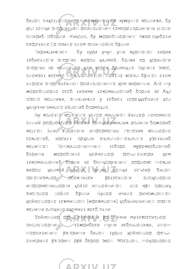 билан ов қ атланадиган мавжудотлар вужудга келдики, бу ҳ ол таш қ и энергиядан фойдаланиш самарадорлигини янада ошириб юборди. Ни ҳ оят, бу жараёнларнинг охир-о қ ибати сифатида Ер юзида одам зоти пайдо б ỹ лди. Тирикликнинг бу тури учун уни куршаган тирик табиатдаги энергия кифоя қ илмай, балки ер қ аридаги энергия ва моддалар ҳ ам керак б ỹ лмо қ да. Бугина эмас, одамзот космос шаклланаётган пайтда хосил б ỹ лган атом ядроси энергиясидан фойдаланишга ҳ ам киришди. Ана шу жараёнларда асаб тизими такомиллашиб борди ва А қ л юзага келдики, эндиликда у табиат тара ққ иётида ҳ ал қ илувчи омилга айланиб бормо қ да. Бу холатга келгунга қ адар миллион йиллар давомида оддий рефлекслар асосий бош қ арувчилик ролини бажариб келган эди. Улардаги информация генетик кодларда с а кланиб, ирсият ор қ али авлоддан-авлодга узатилиб келинган. Ташкилланишнинг тобора мураккаблашиб бориши жараёнида ҳ айвонлар феъл-атвори ҳ ам такомиллашиб борди ва бош қ арувнинг рефлекс шакли кифоя қ илмай қ олди. Чунки таш қ и таъсир билан организмлар реакцияси ỹ ртасидаги ало қ аларда информацияларни қ айта ишлайдиган яна к ỹ п орали қ звенолар пайдо б ỹ лди. Булар ичида ривожланган ҳ айвонларда тахминлаш («фахмлаш») қ обилиятининг юзага келиши ало ҳ ида а ҳ амият касб этди. ¥айвонлар феъл-атворини ỹ рганувчи мутахассислар – этологларнинг тажрибаси шуни исботладики, яшаш шароитининг ỹ згариши билан турл и ҳ айвонлар феъл- атворида ỹ згариш р ỹ й берар экан. Масалан , ша ҳ арларда 