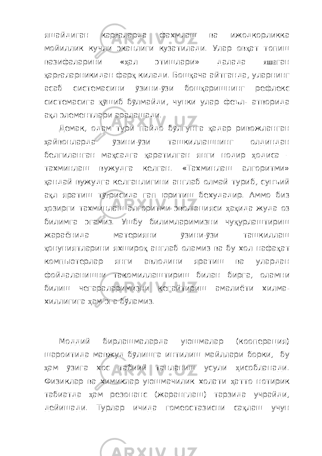 яшайдиган кар ғ аларда фахмлаш ва ижодкорликка м ойи ллик кучли эканлиги к у затилади. Улар ов қ ат топиш вазифаларини « ҳ ал этишлари» далада яша ган қ ар ғ аларникидан фар қ килади. Бош қ ача айтганда, уларнинг асаб системасини ỹ зини- ỹ зи бош қ аришнинг рефлекс системасига қỹ ш иб б ỹ лмайди , чунки улар феъл- атворида а қ л элементлари аралашади. Демак, одам тури пайдо б ỹ лгунга қ адар ривожланган ҳ айвонларда ỹ зини- ỹ зи ташкиллашнинг олдиндан белгиланган ма қ садга қ аратилган я нги нодир ҳ одиса – тахминлаш вужудга келган. «Тахминлаш алгоритми» қ андай вужудга келганлигини англаб олмай туриб , сунъий а қ л яратиш т ỹғ рисида гап юритиш бехудадир. Аммо биз ҳ озирги тахминлаш алгоритми эволю ц ияси ҳ а қ ида жуда оз билимга эгамиз. Ушбу билимларимизни чу қ урлаштириш жараёнида материяни ỹ зини - ỹ зи ташкиллаш қ онуниятларини яхширо қ англаб оламиз ва бу хол нафа қ ат комп ь ют е рлар янги авлодини яратиш ва улардан фойдаланишни такоми л лаштир иш билан бирга, олам ни билиш чегарал ари мизни кегайтириш амалиёт и хилма- хиллиги га ҳ ам эга б ў ламиз . Моддий бирлашмаларда уюшмалар (кооперация) шароитида мавжуд б ỹ лишга интилиш майллари борки, бу ҳ ам ỹ зига хос табиий танланиш усули ҳ исобланади. Физиклар ва химиклар уюшмачилик холати ҳ атто нотирик табиатда ҳ ам резонанс (жаранглаш) тарзида учрайди, дейишади. Турлар ичида гомеостазисни са қ лаш учун 