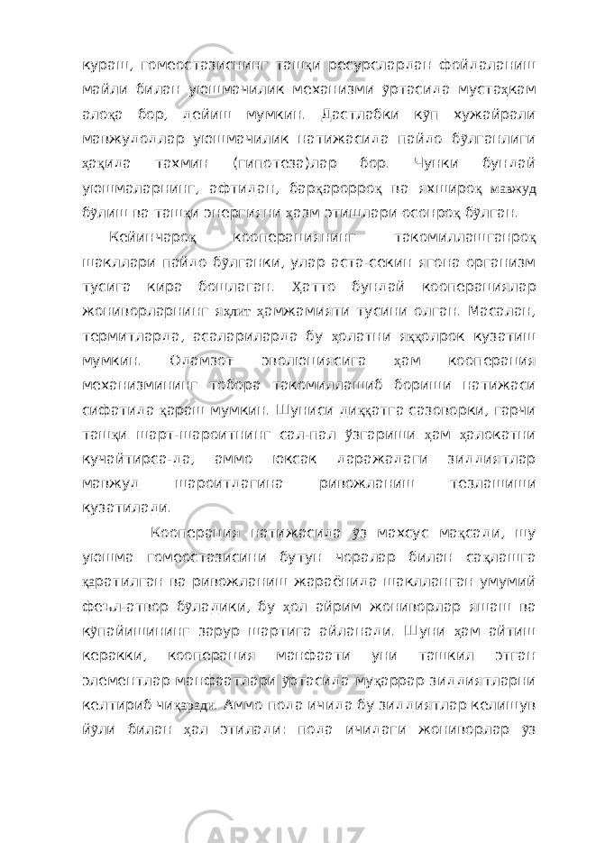 кураш, гомеостазиснинг таш қ и ресурслардан фойдаланиш майли билан уюшмачилик механизми ỹ ртасида муста ҳ кам ало қ а бор, дейиш мумкин. Дастлабки к ỹ п хужайрали мавжудодлар уюшмачилик натижасида пайдо б ỹ лганлиги ҳ а қ ида тахмин (гипотеза)лар бор. Чунки бундай уюшмаларнинг, афтидан, бар қ арорро қ ва яхширо қ мавжуд б ỹ лиш ва таш қ и энергияни ҳ азм этишлари осонро қ б ỹ лган. Кейинчаро қ ко опера циянинг такомиллашганро қ шакллари пайдо б ỹ лганки, улар аста-секин ягона организм тусига кира бошлаган. Ҳ атто бундай ко опера ция лар жониворларнинг я ҳлит ҳ амжамияти тусини олган. Масалан, термитларда, асалариларда бу ҳ олатни я ққ олрок кузатиш мумкин. Одамзот эволюциясига ҳ ам кооперация механизмининг тобора такоми л лашиб бориши натижаси сифатида қ араш мумкин. Шуниси ди ққ атга сазоворки, гарчи таш қ и шарт-шароитнинг сал-пал ў згариши ҳ ам ҳ алокатни кучайтирса- да, аммо юксак даражадаги зиддиятлар мавжуд шароитдаги на ривожланиш тезлашиш и кузатилади. Кооперация натижасида ỹ з махсус ма қ сади, шу уюшма гомеостазисини бутун чоралар билан са қ лашга қа ратилган ва ривожланиш жараёнида шаклланган умумий феъл-атвор б ỹ ладики, бу ҳ ол айрим жониворлар яшаш ва к ỹ пайишининг зарур шартига айланади. Шуни ҳ ам айтиш керакки, кооперация манфаати уни ташкил этган элементлар манфаатлари ỹ ртасида му қ аррар зиддиятларни келтириб чи қаради . Аммо пода ичида бу зиддиятлар келишув й ỹ ли билан ҳ ал этилади: пода ичидаги жониворлар ỹ з 