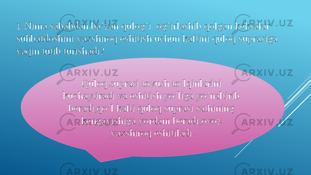 1.Nima sababdan ba’zan qulog’i og’irlashib qolgan keksalar suhbatdoshini yaxshiroq eshitish uchun kaftini quloq suprasiga yaqin tutib turishadi? Quloq suprasi tovush to’lqinlarini kuchaytiradi va eshitish yo’liga yo’naltirib beradi,qo’l kafti quloq suprasi sathining kengayishiga yordam beradi,ovoz yaxshiroq eshitiladi. 