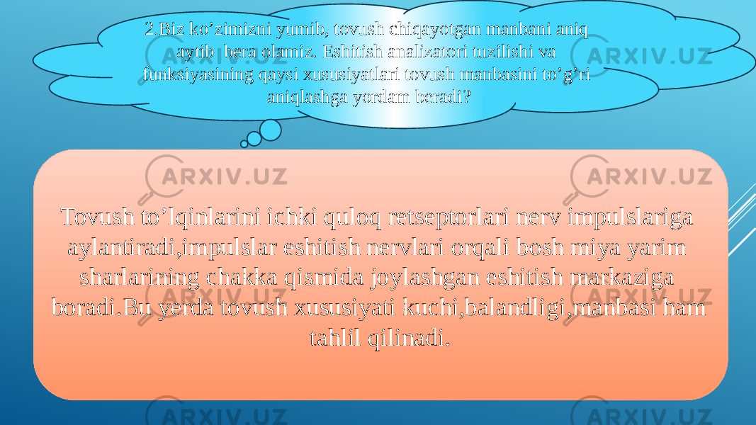 2.Biz ko’zimizni yumib, tovush chiqayotgan manbani aniq aytib bera olamiz. Eshitish analizatori tuzilishi va funksiyasining qaysi xususiyatlari tovush manbasini to’g’ri aniqlashga yordam beradi? Tovush to’lqinlarini ichki quloq retseptorlari nerv impulslariga aylantiradi,impulslar eshitish nervlari orqali bosh miya yarim sharlarining chakka qismida joylashgan eshitish markaziga boradi.Bu yerda tovush xususiyati kuchi,balandligi,manbasi ham tahlil qilinadi. 