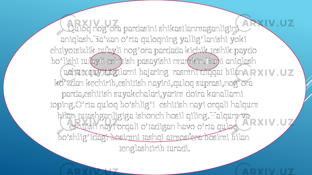 Quloq nog’ora pardasini shikastlanmaganligini aniqlash.Ba’zan o’rta quloqning yallig’lanishi yoki ehtiyotsizlik tufayli nog’ora pardada kichik teshik paydo bo’lishi tufayli eshitish pasayishi mumkin.Buni aniqlash uchun quyidagilarni bajaring rasmni diqqat bilan ko’zdan kechirib,eshitish nayini,quloq suprasi,nog’ora parda,eshitish suyakchalari,yarim doira kanallarni toping.O’rta quloq bo’shlig’i eshitish nayi orqali halqum bilan tutashganligiga ishonch hosil qiling.Halqum va eshitish nayi orqali o’tadigan havo o’rta quloq bo’shlig’idagi bosimni tashqi atmosfera bosimi bilan tenglashtirib turadi. 