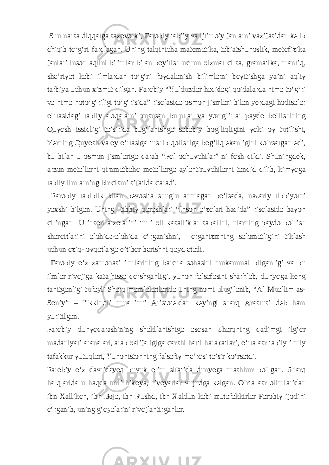  Shu narsa diqqatga sazovorki, Farobiy tabiiy va ijtimoiy fanlarni vazifasidan kelib chiqib to‘g‘ri farqlagan. Uning talqinicha matematika, tabiatshunoslik, metofizika fanlari inson aqlini bilimlar bilan boyitish uchun xizmat qilsa, gramatika, mantiq, she’riyat kabi ilmlardan to‘g‘ri foydalanish bilimlarni boyitishga ya’ni aqliy tarbiya uchun xizmat qilgan. Farobiy “Yulduzdar haqidagi qoidalarda nima to‘g‘ri va nima noto‘g‘riligi to‘g‘risida” risolasida osmon jismlari bilan yerdagi hodisalar o‘rtasidagi tabiiy aloqalarni xususan bulutlar va yomg‘irlar paydo bo‘lishining Quyosh issiqligi ta’sirida bug‘lanishga sababiy bog‘liqligini yoki oy tutilishi, Yerning Quyosh va oy o‘rtasiga tushib qolishiga bog‘liq ekanligini ko‘rsatgan edi, bu bilan u osmon jismlariga qarab “Fol ochuvchilar” ni fosh qildi. Shuningdek, arzon metallarni qimmatbaho metallarga aylantiruvchilarni tanqid qilib, kimyoga tabiiy ilmlarning bir qismi sifatida qaradi. Farobiy tabiblik bilan bevosita shug‘ullanmagan bo‘lsada, nazariy tibbiyotni yaxshi bilgan. Uning tibbiy qarashlari “Inson a’zolari haqida” risolasida bayon qilingan U inson a’zolarini turli xil kasalliklar sababini, ularning paydo bo‘lish sharoitlarini alohida-alohida o‘rganishni, organizmning salomatligini tiklash uchun oziq- ovqatlarga e’tibor berishni qayd etadi. Farobiy o‘z zamonasi ilmlarining barcha sohasini mukammal bilganligi va bu ilmlar rivojiga kata hissa qo‘shganligi, yunon falsafasini sharhlab, dunyoga keng tanitganligi tufayli Sharq mamlakatlarida uning nomi ulug‘lanib, “Al Muallim as- Soniy” – “Ikkinchi muallim” Aristoteldan keyingi sharq Arastusi deb ham yuritilgan. Farobiy dunyoqarashining shakllanishiga asosan Sharqning qadimgi ilg‘or madaniyati a’analari, arab xalifaligiga qarshi hatti-harakatlari, o‘rta asr tabiiy-ilmiy tafakkur yutuqlari, Yunonistonning falsafiy me’rosi ta’sir ko‘rsatdi. Farobiy o‘z davridayoq buyuk olim sifatida dunyoga mashhur bo‘lgan. Sharq halqlarida u haqda turli hikoya, rivoyatlar vujudga kelgan. O‘rta asr olimlaridan ibn Xallikon, ibn Boja, ibn Rushd, ibn Xaldun kabi mutafakkirlar Farobiy ijodini o‘rganib, uning g‘oyalarini rivojlantirganlar. 