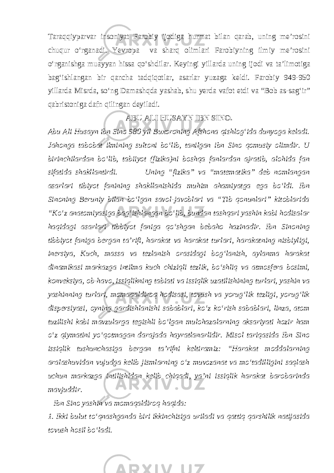 Taraqqiyparvar insoniyat Farobiy ijodiga hurmat bilan qarab, uning me’rosini chuqur o‘rganadi. Yevropa va sharq olimlari Farobiyning ilmiy me’rosini o‘rganishga muayyan hissa qo‘shdilar. Keyingi yillarda uning ijodi va ta’limotiga bag‘ishlangan bir qancha tadqiqotlar, asarlar yuzaga keldi. Farobiy 949-950 yillarda Misrda, so‘ng Damashqda yashab, shu yerda vafot etdi va “Bob as-sag‘ir” qabristoniga dafn qilingan deyiladi. ABU ALI HUSAYN IBN SINO. Abu Ali Husayn ibn Sino 980 yil Buxoroning Afshona qishlog‘ida dunyoga keladi. Jahonga tabobat ilmining sultoni bo‘lib, tanilgan ibn Sino qomusiy olimdir. U birinchilardan bo‘lib, tabiiyot (fizika)ni boshqa fanlardan ajratib, alohida fan sifatida shakllantirdi. Uning “fizika” va “matematika” deb nomlangan asarlari tibiyot fanining shakllanishida muhim ahamiyatga ega bo‘ldi. Ibn Sinoning Beruniy bilan bo‘lgan savol-javoblari va “Tib qonunlari” kitoblarida “Ko‘z anatomiyasiga bag‘ishlangan bo‘lib, bundan tashqari yashin kabi hodisalar haqidagi asarlari tibbiyot faniga qo‘shgan bebaho hazinadir. Ibn Sinoning tibbiyot faniga bergan ta’rifi, harakat va harakat turlari, harakatning nisbiyligi, inersiya, Kuch, massa va tezlanish orasidagi bog‘lanish, aylanma harakat dinamikasi markazga intilma kuch chiziqli tezlik, bo‘shliq va atmosfera bosimi, konveksiya, ob-havo, issiqlikning tabiati va issiqlik uzatilishining turlari, yashin va yashinning turlari, momaqaldiroq hodisasi, tovush va yorug‘lik tezligi, yorug‘lik dispersiyasi, oyning gardishlanishi sabablari, ko‘z ko‘rish sabablari, linza, atom tuzilishi kabi mavzularga tegishli bo‘lgan mulohazalarning aksariyati hozir ham o‘z qiymatini yo‘qotmagan darajada hayratlanarlidir. Misol tariqasida Ibn Sino issiqlik tushunchasiga bergan ta’rifni keltiramiz: “Harakat moddalarning aralashuvidan vujudga kelib jismlarning o‘z muvozanat va mo‘tadilligini saqlash uchun markazga intilishidan kelib chiqadi, ya’ni issiqlik harakat barobarinda mavjuddir. Ibn Sino yashin va momaqaldiroq haqida : 1. Ikki bulut to‘qnashganda biri ikkinchisiga uriladi va qattiq qarshilik natijasida tovush hosil bo‘ladi. 