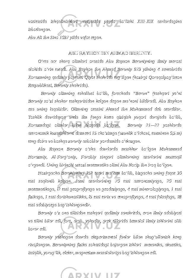 vositasida ishqalinishlari natijasida paydo bo‘lishi XIII-XIX asrlardagina isbotlangan. Abu Ali ibn Sino 1037 yilda vafot etgan . ABU RAYHON IBN AHMAD BERUNIY. O‘rta acr sharq olimlari orasida Abu Rayxon Beruniyning ilmiy merosi alohida o‘rin tutadi. Abu Rayhon ibn Ahmad Beruniy 973 yilning 4 sentabrida Xorazmning qadimiy poytaxti Qiyot shahrida tug‘ilgan (hozirgi Qoraqolpog‘iston Respublikasi, Beruniy shahrida). Beruniy olimning tahallusi bo‘lib, forschada “Berun” (tashqari ya’ni Beruniy so‘zi shahar tashqarisidan kelgan degan ma’noni bildiradi. Abu Rayhon esa uning laqabidir. Olimning otasini Ahmad ibn Muhammad deb atardilar. Yoshlik davridayoq unda ilm fanga katta qiziqish yuqori darajada bo‘lib, Xorazmdagi olimlar bilan aloqada bo‘lgan. Beruniy 21—22 yoshlarda astronomik kuzatishlarni diametri 15 cho‘zimga (uzunlik o‘lchovi, taxminan 0,5 m) teng doira va boshqa zaruriy asboblar yordamida o‘tkazgan. Abu Rayxon Beruniy o‘sha davrlarda mashhur bo‘lgan Muhammad Horazmiy, Al-Farg‘oniy, Farobiy singari olimlarning asarlarini mustaqil o‘rgandi. Uning birinchi ustozi matematika olimi Abu Nocip ibn Iroq bo‘lgan. Hozirgacha Beruniyning 152 asari ma’lum bo‘lib, bizgacha uning faqat 30 tasi saqlanib kelgan. Jami asarlarining 70 tasi astronomiyaga, 20 tasi matematikaga, l2 tasi geografiyaga va geodeziyaga, 4 tasi minerologiyaga, 1 tasi fizikaga, 1 tasi dorishunoslikka, l5 tasi tarix va etnografiyaga, 4 tasi falsafaga, 18 tasi adabiyotga bag‘ishlangandir. Beruniy o‘z ona tilisidan tashqari qadimiy sanskritda, eron ilmiy adabiyoti va tilini bilar edi, fors, arab, yahudiy, grek tillarida bemalol ilmiy ishlarini olib borar edi. Beruniy yashagan davrda eksperimental fanlar bilan shug‘ullanish keng rivojlangan. Beruniyning fizika sohasidagi bajargan ishlari mexanika, akustika, issiqlik, yorug‘lik, elektr, magnetizm masalalariga bag‘ishlangan edi. 