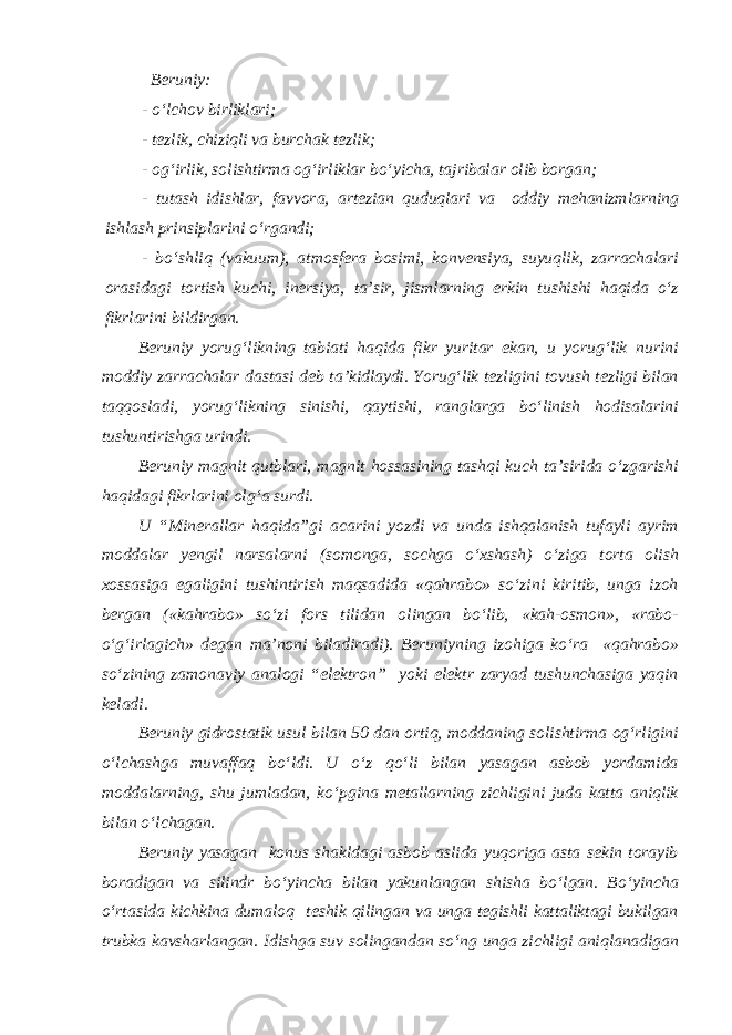  Beruniy: - o‘lchov birliklari; - tezlik, chiziqli va burchak tezlik; - og‘irlik, solishtirma og‘irliklar bo‘yicha, tajribalar olib borgan; - tutash idishlar, favvora, artezian quduqlari va oddiy mehanizmlarning ishlash prinsiplarini o‘rgandi; - bo‘shliq (vakuum), atmosfera bosimi, konvensiya, suyuqlik, zarrachalari orasidagi tortish kuchi, inersiya, ta’sir, jismlarning erkin tushishi haqida o‘z fikrlarini bildirgan. Beruniy yorug‘likning tabiati haqida fikr yuritar ekan, u yorug‘lik nurini moddiy zarrachalar dastasi deb ta’kidlaydi. Yorug‘lik tezligini tovush tezligi bilan taqqosladi, yorug‘likning sinishi, qaytishi, ranglarga bo‘linish hodisalarini tushuntirishga urindi. Beruniy magnit qutblari, magnit hossasining tashqi kuch ta’sirida o‘zgarishi haqidagi fikrlarini olg‘a surdi. U “Minerallar haqida”gi acarini yozdi va unda ishqalanish tufayli ayrim moddalar yengil narsalarni (somonga, sochga o‘xshash) o‘ziga torta olish xossasiga egaligini tushintirish maqsadida «qahrabo» so‘zini kiritib, unga izoh bergan («kahrabo» so‘zi fors tilidan olingan bo‘lib, «kah-osmon», «rabo- o‘g‘irlagich» degan ma’noni biladiradi). Beruniyning izohiga ko‘ra «qahrabo» so‘zining zamonaviy analogi “elektron” yoki elektr zaryad tushunchasiga yaqin keladi. Beruniy gidrostatik usul bilan 50 dan ortiq, moddaning solishtirma og‘rligini o‘lchashga muvaffaq bo‘ldi. U o‘z qo‘li bilan yasagan asbob yordamida moddalarning, shu jumladan, ko‘pgina metallarning zichligini juda katta aniqlik bilan o‘lchagan. Beruniy yasagan konus shakldagi asbob aslida yuqoriga asta sekin torayib boradigan va silindr bo‘yincha bilan yakunlangan shisha bo‘lgan. Bo‘yincha o‘rtasida kichkina dumaloq teshik qilingan va unga tegishli kattaliktagi bukilgan trubka kavsharlangan. Idishga suv solingandan so‘ng unga zichligi aniqlanadigan 