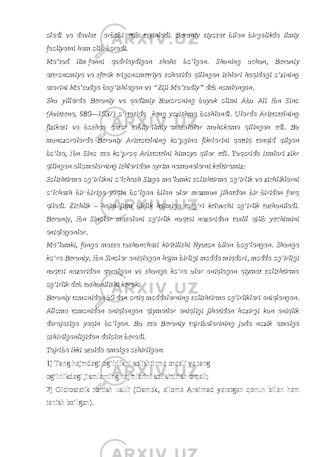 oladi va davlat arbobi etib tayinladi. Beruniy siyosat bilan birgalikda ilmiy faoliyatni ham olib boradi. Ma’sud ilm-fanni qadrlaydigan shahs bo‘lgan. Shuning uchun, Beruniy astronomiya va sferik trigonometriya sohasida qilingan ishlari haqidagi o‘zining asarini Ma’sudga bag‘ishlagan va “Ziji-Ma’sudiy” deb nomlangan. Shu yillarda Beruniy va qadimiy Buxoroning buyuk olimi Abu Ali Ibn Sino (Avitsena, 980—1037) o‘rtasida keng yozishma boshlandi. Ularda Aristotelning fizikasi va boshqa qator tabiiy-ilmiy masalalar muhokama qilingan edi. Bu munozoralarda Beruniy Aristotelning ko‘pgina fikrlarini qattiq tanqid qilgan bo‘lsa, Ibn Sino esa ko‘proq Aristotelni himoya qilar edi. Yuqorida ismlari zikr qilingan allomalarning ishlaridan ayrim namunalarni keltiramiz: Solishtirma og‘irlikni o‘lchash Sizga ma’lumki solishtirma og‘irlik va zichliklarni o‘lchash bir-biriga yaqin bo‘lgan bilan ular mazmun jihatdan bir-biridan farq qiladi. Zichlik – hajm jism birlik hajmiga to‘g‘ri keluvchi og‘irlik tushuniladi. Beruniy, Ibn Sinolar masalani og‘irlik nuqtai nazaridan taxlil qilib yechimini aniqlaganlar. Ma’lumki, fanga massa tushunchasi kiritilishi Nyuton bilan bog‘langan. Shunga ko‘ra Beruniy, Ibn Sinolar aniqlagan hajm birligi modda miqdori, modda og‘irligi nuqtai nazaridan qaralgan va shunga ko‘ra ular aniqlagan qiymat solishtirma og‘irlik deb tushunilishi kerak. Beruniy tomonidan 50 dan ortiq moddalarning solishtirma og‘irliklari aniqlangan. Alloma tomonidan aniqlangan qiymatlar aniqligi jihatidan hozirgi kun aniqlik darajasiga yaqin bo‘lgan. Bu esa Beruniy tajribalarining juda nozik amalga oshirilganligidan dalolat beradi. Tajriba ikki usulda amalga oshirilgan : 1) Teng hajmdagi og‘irlikni solishtirma orqali va teng og‘irlikdagi jismlarning hajmlarini solishtirish orqali; 2) Gidrostatik tortish usuli (Demak, alloma Arximed yaratgan qonun bilan ham tanish bo‘lgan). 