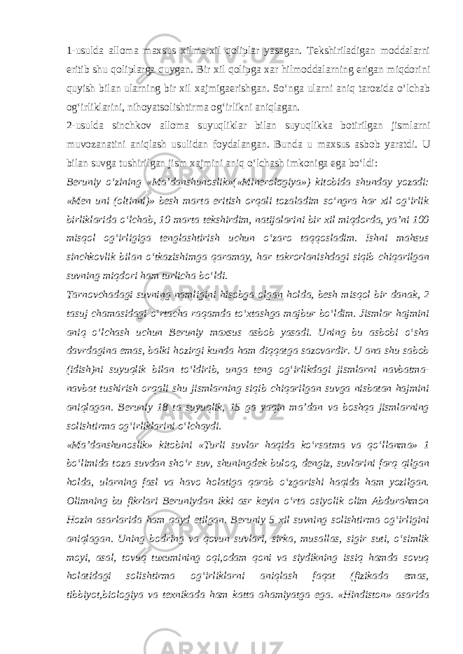 1-usulda alloma maxsus xilma-xil qoliplar yasagan. Tekshiriladigan moddalarni eritib shu qoliplarga quygan. Bir xil qolipga xar hilmoddalarning erigan miqdorini quyish bilan ularning bir xil xajmigaerishgan. So‘nga ularni aniq tarozida o‘lchab og‘irliklarini, nihoyatsolishtirma og‘irlikni aniqlagan. 2-usulda sinchkov alloma suyuqliklar bilan suyuqlikka botirilgan jismlarni muvozanatini aniqlash usulidan foydalangan. Bunda u maxsus asbob yaratdi. U bilan suvga tushirilgan jism xajmini aniq o‘lchash imkoniga ega bo‘ldi: Beruniy o‘zining «Ma’danshunoslik»(«Minerologiya») kitobida shunday yozadi: «Men uni (oltinni)» besh marta eritish orqali tozaladim so‘ngra har xil og‘irlik birliklarida o‘lchab, 10 marta tekshirdim, natijalarini bir xil miqdorda, ya’ni 100 misqol og‘irligiga tenglashtirish uchun o‘zaro taqqosladim. Ishni mahsus sinchkovlik bilan o‘tkazishimga qaramay, har takrorlanishdagi siqib chiqarilgan suvning miqdori ham turlicha bo‘ldi. Tarnovchadagi suvning namligini hisobga olgan holda, besh misqol bir danak, 2 tasuj chamasidagi o‘rtacha raqamda to‘xtashga majbur bo‘ldim. Jismlar hajmini aniq o‘lchash uchun Beruniy maxsus asbob yasadi. Uning bu asbobi o‘sha davrdagina emas, balki hozirgi kunda ham diqqatga sazovardir. U ana shu sabob (idish)ni suyuqlik bilan to‘ldirib, unga teng og‘irlikdagi jismlarni navbatma- navbat tushirish orqali shu jismlarning siqib chiqarilgan suvga nisbatan hajmini aniqlagan. Beruniy 18 ta suyuqlik, 15 ga yaqin ma’dan va boshqa jismlarning solishtirma og‘irliklarini o‘lchaydi. «Ma’danshunoslik» kitobini «Turli suvlar haqida ko‘rsatma va qo‘llanma» 1 bo‘limida toza suvdan sho‘r suv, shuningdek buloq, dengiz, suvlarini farq qilgan holda, ularning fasl va havo holatiga qarab o‘zgarishi haqida ham yozilgan. Olimning bu fikrlari Beruniydan ikki asr keyin o‘rta osiyolik olim Abdurahmon Hozin asarlarida ham qayd etilgan. Beruniy 5 xil suvning solishtirma og‘irligini aniqlagan. Uning bodring va qovun suvlari, sirka, musallas, sigir suti, o‘simlik moyi, asal, tovuq tuxumining oqi,odam qoni va siydikning issiq hamda sovuq holatidagi solishtirma og‘irliklarni aniqlash faqat (fizikada emas, tibbiyot,biologiya va texnikada ham katta ahamiyatga ega. «Hindiston» asarida 