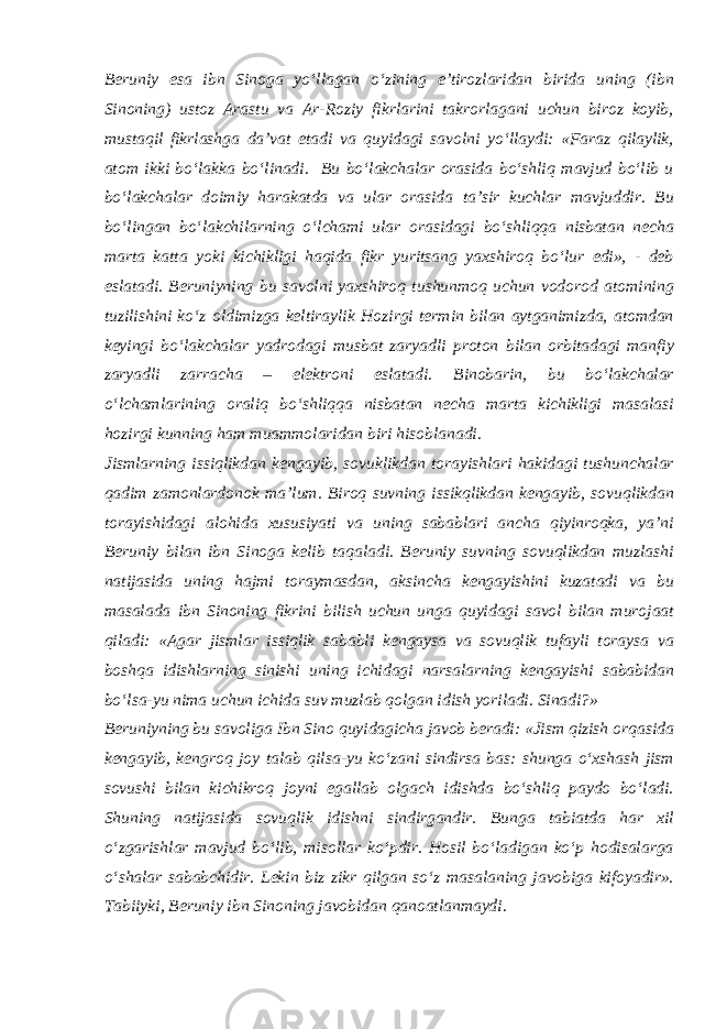 Beruniy esa ibn Sinoga yo‘llagan o‘zining e’tirozlaridan birida uning (ibn Sinoning) ustoz Arastu va Ar-Roziy fikrlarini takrorlagani uchun biroz koyib, mustaqil fikrlashga da’vat etadi va quyidagi savolni yo‘llaydi: «Faraz qilaylik, atom ikki bo‘lakka bo‘linadi. Bu bo‘lakchalar orasida bo‘shliq mavjud bo‘lib u bo‘lakchalar doimiy harakatda va ular orasida ta’sir kuchlar mavjuddir. Bu bo‘lingan bo‘lakchilarning o‘lchami ular orasidagi bo‘shliqqa nisbatan necha marta katta yoki kichikligi haqida fikr yuritsang yaxshiroq bo‘lur edi», - deb eslatadi. Beruniyning bu savolni yaxshiroq tushunmoq uchun vodorod atomining tuzilishini ko‘z oldimizga keltiraylik Hozirgi termin bilan aytganimizda, atomdan keyingi bo‘lakchalar yadrodagi musbat zaryadli proton bilan orbitadagi manfiy zaryadli zarracha – elektroni eslatadi. Binobarin, bu bo‘lakchalar o‘lchamlarining oraliq bo‘shliqqa nisbatan necha marta kichikligi masalasi hozirgi kunning ham muammolaridan biri hisoblanadi. Jismlarning issiqlikdan kengayib, sovuklikdan torayishlari hakidagi tushunchalar qadim zamonlardonok ma’lum. Biroq suvning issikqlikdan kengayib, sovuqlikdan torayishidagi alohida xususiyati va uning sabablari ancha qiyinroqka, ya’ni Beruniy bilan ibn Sinoga kelib taqaladi. Beruniy suvning sovuqlikdan muzlashi natijasida uning hajmi toraymasdan, aksincha kengayishini kuzatadi va bu masalada ibn Sinoning fikrini bilish uchun unga quyidagi savol bilan murojaat qiladi: «Agar jismlar issiqlik sababli kengaysa va sovuqlik tufayli toraysa va boshqa idishlarning sinishi uning ichidagi narsalarning kengayishi sababidan bo‘lsa-yu nima uchun ichida suv muzlab qolgan idish yoriladi. Sinadi?» Beruniyning bu savoliga Ibn Sino quyidagicha javob beradi: «Jism qizish orqasida kengayib, kengroq joy talab qilsa-yu ko‘zani sindirsa bas: shunga o‘xshash jism sovushi bilan kichikroq joyni egallab olgach idishda bo‘shliq paydo bo‘ladi. Shuning natijasida sovuqlik idishni sindirgandir. Bunga tabiatda har xil o‘zgarishlar mavjud bo‘lib, misollar ko‘pdir. Hosil bo‘ladigan ko‘p hodisalarga o‘shalar sababchidir. Lekin biz zikr qilgan so‘z masalaning javobiga kifoyadir». Tabiiyki, Beruniy ibn Sinoning javobidan qanoatlanmaydi. 