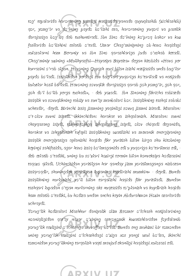 tog‘ tepalarida haroratning pastligi natijasida yanada quyuqlashib (zichlashib) qor, yomg‘ir va do‘lning paydo bo‘lishi esa, haroratning yuqori va pastlik darajasiga bog‘liq deb tushuntiradi. Ibn Sino do‘lning ko‘proq bahor va kuz fasllarida bo‘lishini eslatib o‘tadi. Umar Chag‘miniyning ob-havo haqidagi xulosalarni ham Beruniy va ibn Sino qarashlariga juda o‘xshab ketadi. Chag‘miniy uzining «Mulihyasfai—Hayatiya Bayeita» degan kitobida «Havo yer kurrasini o‘rab olgan. Havoning Quyosh nuri bilan isishi natijasida unda bug‘lar paydo bo‘ladi. Issiqlikdan yerdagi suv bug‘lari yuqoriga ko‘tariladi va natijada bulutlar hosil bo‘ladi. Havoning sovuqlik darajasiga qarab goh yomg‘ir, goh qor, goh do‘l bo‘lib yerga tushadi», - deb yozadi. Ibn Sinoning fikricha tabiatda issiqlik va sovuqlikning tabiiy va sun’iy manbalari bor. Issiqlikning tashqi sababi uchtadir, -deydi. Birinchi issiq jismning yaqinligi sovuq jismni isitadi. Masalan: o‘t-olov suvni isitadi. Ikkinchidan: harakat va ishqalanish. Masalan: suvni chayqasang isiydi, toshni-toshga ishqalasang isiydi, olov chiqadi deganida, harakat va ishqalanish tufayli issiqlikning uzatilishi va mexanik energiyaning issiqlik energiyasiga aylanishi haqida fikr yuritish bilan birga shu kitobning keyingi sahifasida, agar havo issiq bo‘lmaganida edi u yuqoriga ko‘tarilmas edi, - deb eslatib o‘tadiki, uning bu so‘zlari hozirgi termin bilan konveksiya hodisasini taqozo qiladi. Uchinchidan yoritilgan har qanday jism yoritilmaganga nisbatan issiqroqdir, shuningdek yoritilgan lupaning kuydirishi mumkin» - deydi. Bunda issiqlikning nurlanishi yo‘li bilan tarqalishi haqida fikr yuritiladi. Bundan tashqari lupadan o‘tgan nurlarning aks nuqtasida to‘planish va kuydirish haqida ham eslatib o‘tadiki, bu hodisa undan ancha keyin Abdurahmon Hozin asarlarida uchraydi. Yorug‘lik hodisalari Mashhur daniyalik olim Reomer o‘lchash natijalarining noaniqligidan qat’iy nazar o‘zining astronomik kuzatishlaridan foydalanib yorug‘lik tezligini o‘lchashga muvaffaq bo‘ldi. Bunda eng muhimi bir tomondan uning yorug‘lik tezligini o‘lchashdagi o‘ziga xos yangi usul bo‘lsa, ikinchi tomonidan yorug‘likning tarqalish vaqti mavjud ekanligi haqidagi xulosasi edi. 