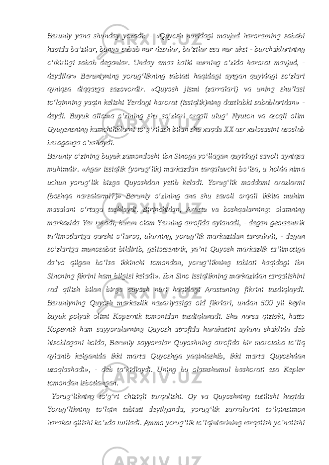 Beruniy yana shunday yozadi: - «Quyosh nuridagi mavjud haroratning sababi haqida ba’zilar, bunga sabab nur desalar, ba’zilar esa nur aksi - burchaklarining o‘tkirligi sabab deganlar. Unday emas balki nurning o‘zida harorat mavjud, - deydilar» Beruniyning yorug‘likning tabiati haqidagi aytgan quyidagi so‘zlari ayniqsa diqqatga sazovordir. «Quyosh jismi (zarralari) va uning shu’lasi to‘lqinning yaqin kelishi Yerdagi harorat (issiqlik)ning dastlabki sabablaridan» - deydi. Buyuk alloma o‘zining shu so‘zlari orqali ulug‘ Nyuton va atoqli olim Gyugensning kamchiliklarni to‘g‘rilash bilan shu xaqda XX asr xulosasini asoslab beraganga o‘xshaydi. Beruniy o‘zining buyuk zamondoshi ibn Sinoga yo‘llagan quyidagi savoli ayniqsa muhimdir. «Agar issiqlik (yorug‘lik) markazdan tarqaluvchi bo‘lsa, u holda nima uchun yorug‘lik bizga Quyoshdan yetib keladi. Yorug‘lik moddami arazlarmi (boshqa narsalarmi?)» Beruniy o‘zining ana shu savoli orqali ikkita muhim masalani o‘rtaga tashlaydi. Birinchidan, Arastu va boshqalarning: olamning markazida Yer turadi, butun olam Yerning atrofida aylanadi, - degan geotsentrik ta’limotlariga qarshi o‘laroq, ularning, yorug‘lik markazidan tarqaladi, - degan so‘zlariga munosabat bildirib, geliotsentrik, ya’ni Quyosh markazlik ta’limotiga da’vo qilgan bo‘lsa ikkinchi tomondan, yorug‘likning tabiati haqidagi ibn Sinoning fikrini ham bilgisi keladi». Ibn Sino issiqlikning markazidan tarqalishini rad qilish bilan birga quyosh nuri haqidagi Arastuning fikrini tasdiqlaydi. Beruniyning Quyosh markazlik nazariyasiga oid fikrlari, undan 500 yil keyin buyuk polyak olimi Kopernik tomonidan tasdiqlanadi. Shu narsa qiziqki, hatto Kopernik ham sayyoralarning Quyosh atrofida harakatini aylana shaklida deb hisoblagani holda, Beruniy sayyoralar Quyoshning atrofida bir marotaba to‘liq aylanib kelganida ikki marta Quyoshga yaqinlashib, ikki marta Quyoshdan uzoqlashadi», - deb ta’kidlaydi. Uning bu olamshumul bashorati esa Kepler tomondan isbotlangan. Yorug‘likning to‘g‘ri chiziqli tarqalishi. Oy va Quyoshning tutilishi haqida Yorug‘likning to‘lqin tabiati deyilganda, yorug‘lik zarralarini to‘lqinsimon harakat qilishi ko‘zda tutiladi. Ammo yorug‘lik to‘lqinlarining tarqalish yo‘nalishi 