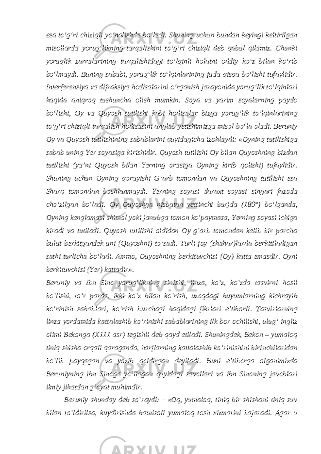 esa to‘g‘ri chiziqli yo‘nalishda bo‘ladi. Shuning uchun bundan keyingi keltirilgan misollarda yorug‘likning tarqalishini to‘g‘ri chiziqli deb qabul qilamiz. Chunki yoruqlik zarralarining tarqalishidagi to‘lqinli holatni oddiy ko‘z bilan ko‘rib bo‘lmaydi. Buning sababi, yorug‘lik to‘lqinlarining juda qisqa bo‘lishi tufaylidir. Interferensiya va difraksiya hodisalarini o‘rganish jarayonida yorug‘lik to‘lqinlari haqida aniqroq tushuncha olish mumkin. Soya va yarim soyalarning paydo bo‘lishi, Oy va Quyosh tutilishi kabi hodisalar bizga yorug‘lik to‘lqinlarining to‘g‘ri chiziqli tarqalish hodisasini anglab yetishimizga misol bo‘la oladi. Beruniy Oy va Quyosh tutilishining sabablarini quyidagicha izohlaydi: «Oyning tutilishiga sabab uning Yer soyasiga kirishidir. Quyosh tutilishi Oy bilan Quyoshning bizdan tutilishi (ya’ni Quyosh bilan Yerning orasiga Oyning kirib qolishi) tufaylidir. Shuning uchun Oyning qorayishi G‘arb tomondan va Quyoshning tutilishi esa Sharq tomondan boshlanmaydi. Yerning soyasi daraxt soyasi singari fazoda cho‘zilgan bo‘ladi. Oy Quyoshga nisbatan yettinchi burjda (180°) bo‘lganda, Oyning kenglamasi shimol yoki janubga tomon ko‘paymasa, Yerning soyasi ichiga kiradi va tutiladi. Quyosh tutilishi oldidan Oy g‘arb tomondan kelib bir parcha bulut berkitgandek uni (Quyoshni) to‘sadi. Turli joy (shahar)larda berkitiladigan sathi turlicha bo‘ladi. Ammo, Quyoshning berkituvchisi (Oy) katta emasdir. Oyni berkituvchisi (Yer) kattadir». Beruniy va Ibn Sino yorug‘likning sinishi, linza, ko‘z, ko‘zda tasvirni hosil bo‘lishi, to‘r parda, ikki ko‘z bilan ko‘rish, uzoqdagi buyumlarning kichrayib ko‘rinish sabablari, ko‘rish burchagi haqidagi fikrlari e’tiborli. Tasvirlarning linza yordamida kattalashib ko‘rinishi sabablarining ilk bor ochilishi, ulug‘ ingliz olimi Bekonga (X111 asr) tegishli deb qayd etiladi. Shuningdek, Bekon – yumaloq tiniq shisha orqali qaraganda, harflarning kattalashib ko‘rinishini birinchilaridan bo‘lib payqagan va yozib qoldirgan deyiladi. Buni e’tiborga olganimizda Beruniyning ibn Sinoga yo‘llagan quyidagi savollari va ibn Sinoning javoblari ilmiy jihatdan g‘oyat muhimdir. Beruniy shunday deb so‘raydi: - «Oq, yumaloq, tiniq bir shishani tiniq suv bilan to‘ldirilsa, kuydirishda bamisoli yumaloq tosh xizmatini bajaradi. Agar u 