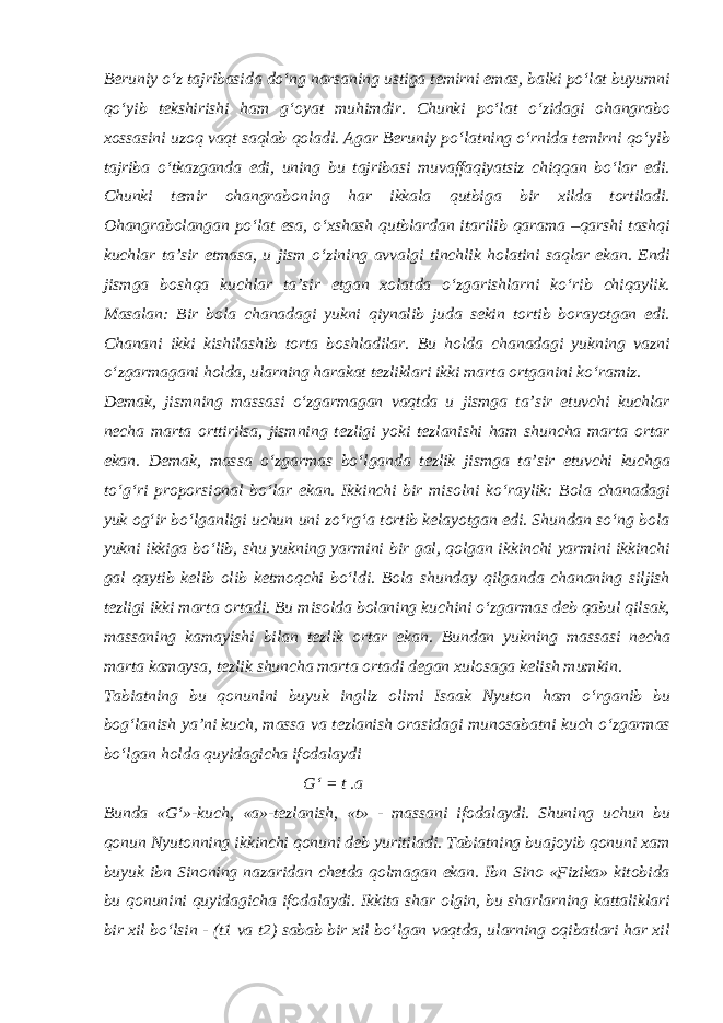 Beruniy o‘z tajribasida do‘ng narsaning ustiga temirni emas, balki po‘lat buyumni qo‘yib tekshirishi ham g‘oyat muhimdir. Chunki po‘lat o‘zidagi ohangrabo xossasini uzoq vaqt saqlab qoladi. Agar Beruniy po‘latning o‘rnida temirni qo‘yib tajriba o‘tkazganda edi, uning bu tajribasi muvaffaqiyatsiz chiqqan bo‘lar edi. Chunki temir ohangraboning har ikkala qutbiga bir xilda tortiladi. Ohangrabolangan po‘lat esa, o‘xshash qutblardan itarilib qarama –qarshi tashqi kuchlar ta’sir etmasa, u jism o‘zining avvalgi tinchlik holatini saqlar ekan. Endi jismga boshqa kuchlar ta’sir etgan xolatda o‘zgarishlarni ko‘rib chiqaylik. Masalan: Bir bola chanadagi yukni qiynalib juda sekin tortib borayotgan edi. Chanani ikki kishilashib torta boshladilar. Bu holda chanadagi yukning vazni o‘zgarmagani holda, ularning harakat tezliklari ikki marta ortganini ko‘ramiz. Demak, jismning massasi o‘zgarmagan vaqtda u jismga ta’sir etuvchi kuchlar necha marta orttirilsa, jismning tezligi yoki tezlanishi ham shuncha marta ortar ekan. Demak, massa o‘zgarmas bo‘lganda tezlik jismga ta’sir etuvchi kuchga to‘g‘ri proporsional bo‘lar ekan. Ikkinchi bir misolni ko‘raylik: Bola chanadagi yuk og‘ir bo‘lganligi uchun uni zo‘rg‘a tortib kelayotgan edi. Shundan so‘ng bola yukni ikkiga bo‘lib, shu yukning yarmini bir gal, qolgan ikkinchi yarmini ikkinchi gal qaytib kelib olib ketmoqchi bo‘ldi. Bola shunday qilganda chananing siljish tezligi ikki marta ortadi. Bu misolda bolaning kuchini o‘zgarmas deb qabul qilsak, massaning kamayishi bilan tezlik ortar ekan. Bundan yukning massasi necha marta kamaysa, tezlik shuncha marta ortadi degan xulosaga kelish mumkin. Tabiatning bu qonunini buyuk ingliz olimi Isaak Nyuton ham o‘rganib bu bog‘lanish ya’ni kuch, massa va tezlanish orasidagi munosabatni kuch o‘zgarmas bo‘lgan holda quyidagicha ifodalaydi G‘ = t .a Bunda «G‘»-kuch, «a»-tezlanish, «t» - massani ifodalaydi. Shuning uchun bu qonun Nyutonning ikkinchi qonuni deb yuritiladi. Tabiatning buajoyib qonuni xam buyuk ibn Sinoning nazaridan chetda qolmagan ekan. Ibn Sino «Fizika» kitobida bu qonunini quyidagicha ifodalaydi. Ikkita shar olgin, bu sharlarning kattaliklari bir xil bo‘lsin - (t1 va t2) sabab bir xil bo‘lgan vaqtda, ularning oqibatlari har xil 