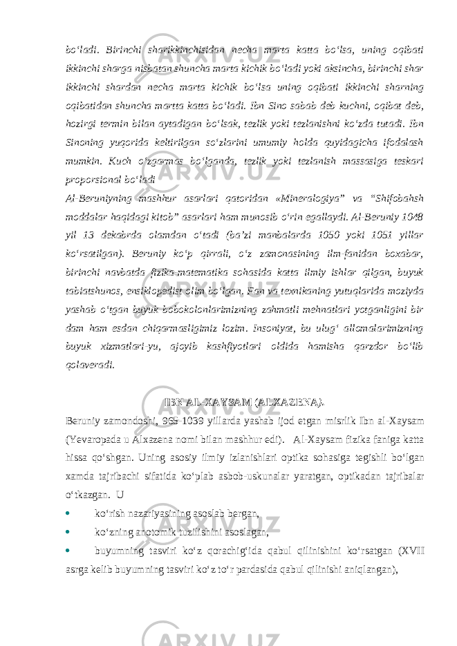 bo‘ladi. Birinchi sharikkinchisidan necha marta katta bo‘lsa, uning oqibati ikkinchi sharga nisbatan shuncha marta kichik bo‘ladi yoki aksincha, birinchi shar ikkinchi shardan necha marta kichik bo‘lsa uning oqibati ikkinchi sharning oqibatidan shuncha martta katta bo‘ladi. Ibn Sino sabab deb kuchni, oqibat deb, hozirgi termin bilan aytadigan bo‘lsak, tezlik yoki tezlanishni ko‘zda tutadi. Ibn Sinoning yuqorida keltirilgan so‘zlarini umumiy holda quyidagicha ifodalash mumkin. Kuch o‘zgarmas bo‘lganda, tezlik yoki tezlanish massasiga teskari proporsional bo‘ladi Al-Beruniyning mashhur asarlari qatoridan «Mineralogiya” va “Shifobahsh moddalar haqidagi kitob” asarlari ham munosib o‘rin egallaydi. Al-Beruniy 1048 yil 13 dekabrda olamdan o‘tadi (ba’zi manbalarda 1050 yoki 1051 yillar ko‘rsatilgan). Beruniy ko‘p qirrali, o‘z zamonasining ilm-fanidan boxabar, birinchi navbatda fizika-matematika sohasida katta ilmiy ishlar qilgan, buyuk tabiatshunos, ensiklopedist olim bo‘lgan. Fan va texnikaning yutuqlarida moziyda yashab o‘tgan buyuk bobokolonlarimizning zahmatli mehnatlari yotganligini bir dam ham esdan chiqarmasligimiz lozim. Insoniyat, bu ulug‘ allomalarimizning buyuk xizmatlari-yu, ajoyib kashfiyotlari oldida hamisha qarzdor bo‘lib qolaveradi. IBN AL-XAYSAM (ALXAZENA ). Beruniy zamondoshi, 965-1039 yillarda yashab ijod etgan misrlik Ibn al-Xaysam (Yevaropada u Alxazena nomi bilan mashhur edi). Al-Xaysam fizika faniga katta hissa qo‘shgan. Uning asosiy ilmiy izlanishlari optika sohasiga tegishli bo‘lgan xamda tajribachi sifatida ko‘plab asbob-uskunalar yaratgan, optikadan tajribalar o‘tkazgan. U  ko‘rish nazariyasining asoslab bergan,  ko‘zning anotomik tuzilishini asoslagan,  buyumning tasviri ko‘z qorachig‘ida qabul qilinishini ko‘rsatgan (XVII asrga kelib buyumning tasviri ko‘z to‘r pardasida qabul qilinishi aniqlangan), 