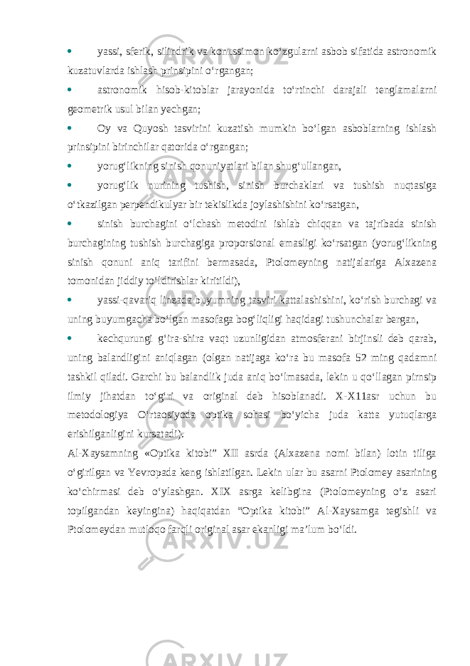  yassi, sferik, silindrik va konussimon ko‘zgularni asbob sifatida astronomik kuzatuvlarda ishlash prinsipini o‘rgangan;  astronomik hisob-kitoblar jarayonida to‘rtinchi darajali tenglamalarni geometrik usul bilan yechgan;  Oy va Quyosh tasvirini kuzatish mumkin bo‘lgan asboblarning ishlash prinsipini birinchilar qatorida o‘rgangan;  yorug‘likning sinish qonuniyatlari bilan shug‘ullangan,  yorug‘lik nurining tushish, sinish burchaklari va tushish nuqtasiga o‘tkazilgan perpendikulyar bir tekislikda joylashishini ko‘rsatgan,  sinish burchagini o‘lchash metodini ishlab chiqqan va tajribada sinish burchagining tushish burchagiga proporsional emasligi ko‘rsatgan (yorug‘likning sinish qonuni aniq tarifini bermasada, Ptolomeyning natijalariga Alxazena tomonidan jiddiy to‘ldirishlar kiritildi),  yassi-qavariq linzada buyumning tasviri kattalashishini, ko‘rish burchagi va uning buyumgacha bo‘lgan masofaga bog‘liqligi haqidagi tushunchalar bergan,  kechqurungi g‘ira-shira vaqt uzunligidan atmosferani birjinsli deb qarab, uning balandligini aniqlagan (olgan natijaga ko‘ra bu masofa 52 ming qadamni tashkil qiladi. Garchi bu balandlik juda aniq bo‘lmasada, lekin u qo‘llagan pirnsip ilmiy jihatdan to‘g‘ri va original deb hisoblanadi. X-X11asr uchun bu metodologiya O‘rtaosiyoda optika sohasi bo‘yicha juda katta yutuqlarga erishilganligini kursatadi). Al-Xaysamning «Optika kitobi” XII asrda (Alxazena nomi bilan) lotin tiliga o‘girilgan va Yevropada keng ishlatilgan. Lekin ular bu asarni Ptolomey asarining ko‘chirmasi deb o‘ylashgan. XIX asrga kelibgina (Ptolomeyning o‘z asari topilgandan keyingina) haqiqatdan “Optika kitobi” Al-Xaysamga tegishli va Ptolomeydan mutloqo farqli original asar ekanligi ma’lum bo‘ldi. 