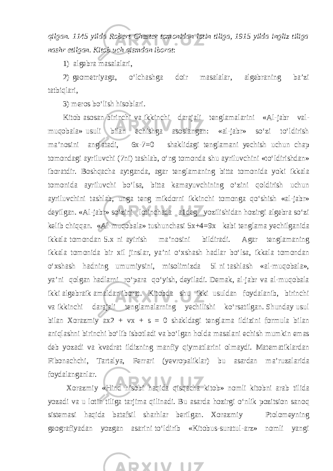 qilgan. 1145 yilda Robert Chester tomonidan lotin tiliga, 1915 yilda ingliz tiliga nashr etilgan. Kitob uch qismdan iborat : 1) algebra masalalari, 2) geometriyaga, o‘lchashga doir masalalar, algebraning ba’zi tatbiqlari, 3) meros bo‘lish hisoblari. Kitob asosan birinchi va ikkinchi darajali tenglamalarini «Al-jabr val- muqobala» usuli bilan echishga asoslangan: «al-jabr» so‘zi to‘ldirish ma’nosini anglatadi, 6x-7=0 shaklidagi tenglamani yechish uchun chap tomondagi ayriluvchi (7ni) tashlab, o‘ng tomonda shu ayriluvchini «to‘ldirishdan» iboratdir. Boshqacha aytganda, agar tenglamaning bitta tomonida yoki ikkala tomonida ayriluvchi bo‘lsa, bitta kamayuvchining o‘zini qoldirish uchun ayriluvchini tashlab, unga teng mikdorni ikkinchi tomonga qo‘shish «al-jabr» deyilgan. «Al-jabr» so‘zini lotinchada a1deg yozilishidan hozirgi algebra so‘zi kelib chiqqan. «Al-muqobala» tushunchasi 5x+4=9x kabi tenglama yechilganida ikkala tomondan 5.x ni ayirish ma’nosini bildiradi. Agar tenglamaning ikkala tomonida bir xil jinslar, ya’ni o‘xshash hadlar bo‘lsa, ikkala tomondan o‘xshash hadning umumiysini, misolimizda 5l ni tashlash «al-muqobala», ya’ni qolgan hadlarni ro‘para qo‘yish, deyiladi. Demak, al-jabr va al-muqobala ikki algebraik amaldan iborat. Kitobda shu ikki usuldan foydalanib, birinchi va ikkinchi darajali tenglamalarning yechilishi ko‘rsatilgan. Shunday usul bilan Xorazmiy ax2 + vx + s = 0 shakldagi tenglama ildizini formula bilan aniqlashni birinchi bo‘lib isbotladi va bo‘lgan holda masalani echish mumkin emas deb yozadi va kvadrat ildizning manfiy qiymatlarini olmaydi. Matematiklardan Fibonachchi, Tartalya, Ferrari (yevropaliklar) bu asardan ma’ruzalarida foydalanganlar. Xorazmiy «Hind hisobi haqida qisqacha kitob» nomli kitobni arab tilida yozadi va u lotin tiliga tarjima qilinadi. Bu asarda hozirgi o‘nlik pozitsion sanoq sistemasi haqida batafsil sharhlar berilgan. Xorazmiy Ptolomeyning geografiyadan yozgan asarini to‘ldirib «Kitobus-suratul-arz» nomli yangi 