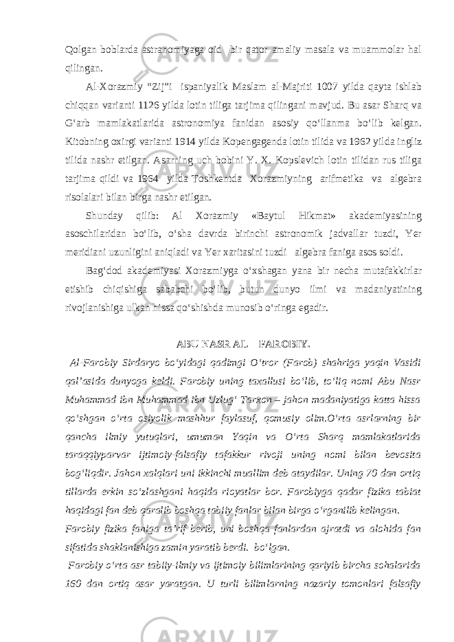 Qolgan boblarda astranomiyaga oid bir qator amaliy masala va muammolar hal qilingan. Al-Xorazmiy “Zij”i ispaniyalik Maslam al-Majriti 1007 yilda qayta ishlab chiqqan varianti 1126 yilda lotin tiliga tarjima qilingani mavjud. Bu asar Sharq va G‘arb mamlakatlarida astronomiya fanidan asosiy qo‘llanma bo‘lib kelgan. Kitobning oxirgi varianti 1914 yilda Kopengagenda lotin tilida va 1962 yilda ingliz tilida nashr etilgan. Asarning uch bobini Y. X. Kopslevich lotin tilidan rus tiliga tarjima qildi va 1964 yilda Toshkentda Xorazmiyning arifmetika va algebra risolalari bilan birga nashr etilgan. Shunday qilib: Al Xorazmiy «Baytul Hikmat» akademiyasining asoschilaridan bo‘lib, o‘sha davrda birinchi astronomik jadvallar tuzdi, Yer meridiani uzunligini aniqladi va Yer xaritasini tuzdi algebra faniga asos soldi. Bag‘dod akademiyasi Xorazmiyga o‘xshagan yana bir necha mutafakkirlar etishib chiqishiga sababchi bo‘lib, butun dunyo ilmi va madaniyatining rivojlanishiga ulkan hissa qo‘shishda munosib o‘ringa egadir. ABU NASR AL – FAROBIY. Al-Farobiy Sirdaryo bo‘yidagi qadimgi O‘tror (Farob) shahriga yaqin Vasidi qal’asida dunyoga keldi. Farobiy uning taxallusi bo‘lib, to‘liq nomi Abu Nasr Muhammad ibn Muhammad ibn Uzlug‘ Tarxon – jahon madaniyatiga katta hissa qo‘shgan o‘rta osiyolik mashhur faylasuf, qomusiy olim.O‘rta asrlarning bir qancha ilmiy yutuqlari, umuman Yaqin va O‘rta Sharq mamlakatlarida taraqqiyparvar ijtimoiy-falsafiy tafakkur rivoji uning nomi bilan bevosita bog‘liqdir. Jahon xalqlari uni ikkinchi muallim deb ataydilar. Uning 70 dan ortiq tillarda erkin so‘zlashgani haqida rioyatlar bor. Farobiyga qadar fizika tabiat haqidagi fan deb qaralib boshqa tabiiy fanlar bilan birga o‘rganilib kelingan. Farobiy fizika faniga ta’rif berib, uni boshqa fanlardan ajratdi va alohida fan sifatida shaklanishiga zamin yaratib berdi. bo‘lgan. Farobiy o‘rta asr tabiiy-ilmiy va ijtimoiy bilimlarining qariyib bircha sohalarida 160 dan ortiq asar yaratgan. U turli bilimlarning nazariy tomonlari falsafiy 