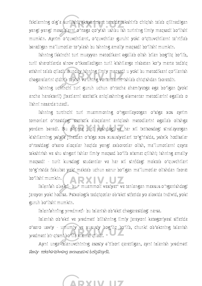 faktlarning olg`a surilishi, eksperiment tarzida tekshirib chiqish talab qilinadigan yangi-yangi masalalarni o’rtaga qo’yish ushbu ish turining ilmiy maqsadi bo’lishi mumkin. Ayrim o’quvchilarni, o’quvchilar guruhi yoki o’qituvchilarni ta`riflab beradigan ma`lumotlar to’plash bu ishning amaliy maqsadi bo’lishi mumkin. Ishning ikkinchi turi muayyan metodikani egallab olish bilan bog’liq bo’lib, turli sharoitlarda sinov o’tkaziladigan turli kishilarga nisbatan ko’p marta tadbiq etishni talab qiladi. Bunday ishning ilmiy maqsadi u yoki bu metodikani qo’llanish chegaralarini qidirib topish va uning variantlarini ishlab chiqishdan iboratdir. Ishning uchinchi turi guruh uchun o’rtacha ahamiyatga ega bo’lgan (yoki ancha harakterli) jixatlarni statistik aniqlashning elementar metodlarini egallab o lishni nazarda tutadi. Ishning turtinchi turi muammoning o’rganilayotgan o’ziga xos ayrim tomonlari o’rtasidagi statistik aloqalarni aniqlash metodlarini egallab olishga yordam beradi. Bu o’rinda turli yoshdagi va har xil ixtisosdagi sinalayotgan kishilarning psixik jihatdan o’ziga xos xususiyatlari to’g’risida, psixik hodisalar o’rtasidagi o’zaro aloqalar haqida yangi axborotlar olish, ma`lumotlarni qayta tekshirish va shu singari ishlar ilmiy maqsad bo’lib xizmat qilishi; ishning amaliy maqsadi - turli kursdagi studentlar va har xil sinfdagi maktab o’quvchilari to’g`risida fakultet yoki maktab uchun zarur bo’lgan ma`lumotlar olishdan iborat bo’lishi mumkin. Izlanish obekti- bu &#34; muammoli vaziyat&#34; va tanlangan maxsus o ’ rganishdagi jarayon yoki hodisa. Psixologik tadqiqotlar ob ’ ekti sifatida yo aloxida individ, yoki guruh bo’lishi mumkin. Izlanishning predmeti- bu izlanish ob ’ ekti chegarasidagi narsa. Izlanish ob ’ ekti va predmeti bilishning ilmiy jarayoni kategoriyasi sifatida o ’ zaro uzviy - umumiy va xususiy bog ’ liq bo’lib, chunki ob ’ ektning izlanish predmeti bir qismi bo’lib xizmat qiladi. Ayni unga izlanuvchining asosiy e`tibori qaratilgan, ayni izlanish predmeti ilmiy- tekshirishning mavzusini belgilaydi. 