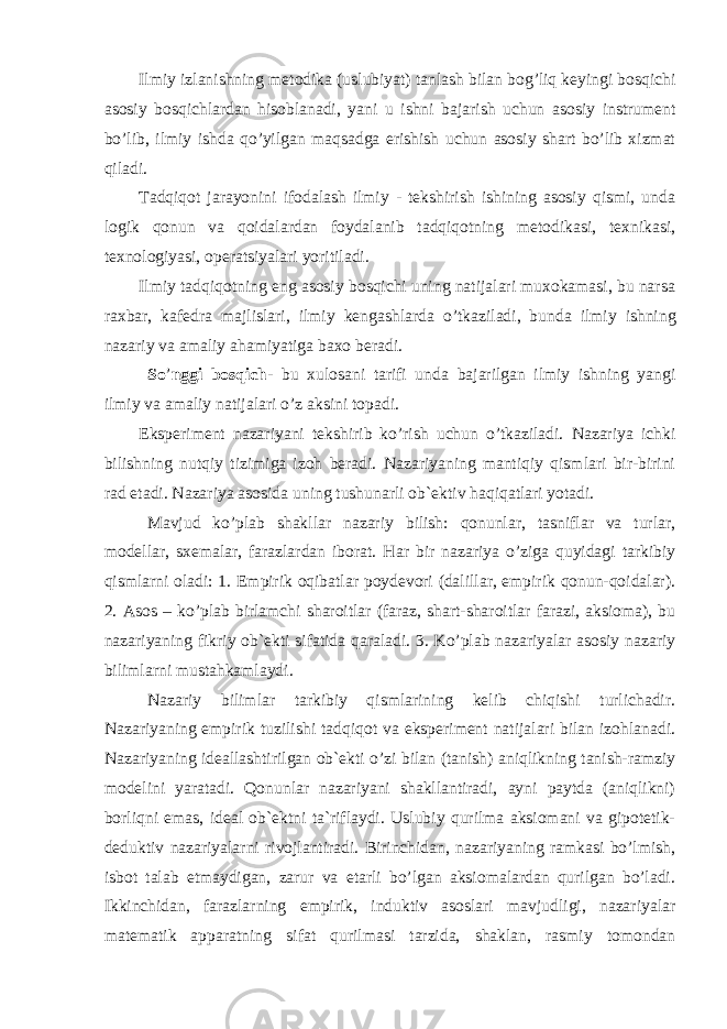 Ilmiy izlanishning metodika (uslubiyat) tanlash bilan bog’liq keyingi bosqichi asosiy bosqichlardan hisoblanadi, yani u ishni bajarish uchun asosiy instrument bo’lib, ilmiy ishda qo’yilgan maqsadga erishish uchun asosiy shart bo’lib xizmat qiladi. Tadqiqot jarayonini ifodalash ilmiy - tekshirish ishining asosiy qismi, unda logik qonun va qoidalardan foydalanib tadqiqotning metodikasi, texnikasi, texnologiyasi, operatsiyalari yoritiladi. Ilmiy tadqiqotning eng asosiy bosqichi uning natijalari muxokamasi, bu narsa raxbar, kafedra majlislari, ilmiy kengashlarda o ’ tkaziladi, bunda ilmiy ishning nazariy va amaliy ahamiyatiga baxo beradi. So ’ nggi bosqich- bu xulosani tarifi unda bajarilgan ilmiy ishning yangi ilmiy va amaliy natijalari o ’ z aksini topadi. Eksperiment nazariyani tekshirib ko’rish uchun o’tkaziladi. Nazariya ichki bilishning nutqiy tizimiga izoh beradi. Nazariyaning mantiqiy qismlari bir-birini rad etadi. Nazariya asosida uning tushunarli ob`ektiv haqiqatlari yotadi. Mavjud ko’plab shakllar nazariy bilish: qonunlar, tasniflar va turlar, modellar, sxemalar, farazlardan iborat. Har bir nazariya o’ziga quyidagi tarkibiy qismlarni oladi: 1. Empirik oqibatlar poydevori (dalillar, empirik qonun-qoidalar). 2. Asos – ko’plab birlamchi sharoitlar (faraz, shart-sharoitlar farazi, aksioma), bu nazariyaning fikriy ob`ekti sifatida qaraladi. 3. Ko’plab nazariyalar asosiy nazariy bilimlarni mustahkamlaydi. Nazariy bilimlar tarkibiy qismlarining kelib chiqishi turlichadir. Nazariyaning empirik tuzilishi tadqiqot va eksperiment natijalari bilan izohlanadi. Nazariyaning ideallashtirilgan ob`ekti o’zi bilan (tanish) aniqlikning tanish-ramziy modelini yaratadi. Qonunlar nazariyani shakllantiradi, ayni paytda (aniqlikni) borliqni emas, ideal ob`ektni ta`riflaydi. Uslubiy qurilma aksiomani va gipotetik- deduktiv nazariyalarni rivojlantiradi. Birinchidan, nazariyaning ramkasi bo’lmish, isbot talab etmaydigan, zarur va etarli bo’lgan aksiomalardan qurilgan bo’ladi. Ikkinchidan, farazlarning empirik, induktiv asoslari mavjudligi, nazariyalar matematik apparatning sifat qurilmasi tarzida, shaklan, rasmiy tomondan 