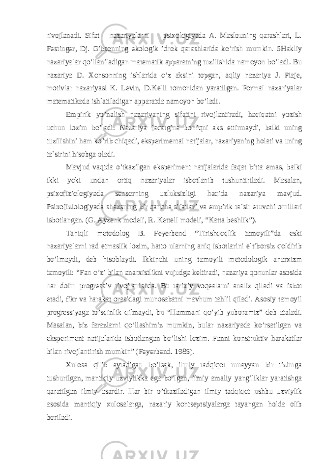 rivojlanadi. Sifat nazariyalarni psixologiyada A. Maslouning qarashlari, L. Festinger, Dj. Gibsonning ekologik idrok qarashlarida ko’rish mumkin. SHakliy nazariyalar qo’llaniladigan matematik apparatning tuzilishida namoyon bo’ladi. Bu nazariya D. Xonsonning ishlarida o’z aksini topgan, aqliy nazariya J. Piaje, motivlar nazariyasi K. Levin, D.Kelli tomonidan yaratilgan. Formal nazariyalar matematikada ishlatiladigan apparatda namoyon bo’ladi. Empirik yo’nalish nazariyaning sifatini rivojlantiradi, haqiqatni yozish uchun lozim bo’ladi. Nazariya faqatgina borliqni aks ettirmaydi, balki uning tuzilishini ham ko’rib chiqadi, eksperimental natijalar, nazariyaning holati va uning ta`sirini hisobga oladi. Mavjud vaqtda o’tkazilgan eksperiment natijalarida faqat bitta emas, balki ikki yoki undan ortiq nazariyalar isbotlanib tushuntiriladi. Masalan, psixofiziologiyada sensorning uzluksizligi haqida nazariya mavjud. Psixofiziologiyada shaxsning bir qancha sifatlari va empirik ta`sir etuvchi omillari isbotlangan. (G. Ayzenk modeli, R. Kettell modeli, “Katta beshlik”). Taniqli metodolog B. Feyerbend “Tirishqoqlik tamoyili”da eski nazariyalarni rad etmaslik lozim, hatto ularning aniq isbotlarini e`tiborsiz qoldirib bo’lmaydi, deb hisoblaydi. Ikkinchi uning tamoyili metodologik anarxizm tamoyili: “Fan o’zi bilan anarxistlikni vujudga keltiradi, nazariya qonunlar asosida har doim progressiv rivojlanishda. Bu tarixiy voqealarni analiz qiladi va isbot etadi, fikr va harakat orasidagi munosabatni mavhum tahlil qiladi. Asosiy tamoyil progressiyaga to’sqinlik qilmaydi, bu “Hammani qo’yib yuboramiz” deb ataladi. Masalan, biz farazlarni qo’llashimiz mumkin, bular nazariyada ko’rsatilgan va eksperiment natijalarida isbotlangan bo’lishi lozim. Fanni konstruktiv harakatlar bilan rivojlantirish mumkin” (Feyerbend. 1986). Xulosa qilib aytadigan bo’lsak, ilmiy tadqiqot muayyan bir tizimga tushurilgan, mantiqiy uzviylikka ega bo’lgan, ilmiy amaliy yangiliklar yaratishga qaratilgan ilmiy asardir. Har bir o’tkaziladigan ilmiy tadqiqot ushbu uzviylik asosida mantiqiy xulosalarga, nazariy kontseptsiyalarga tayangan holda olib boriladi. 