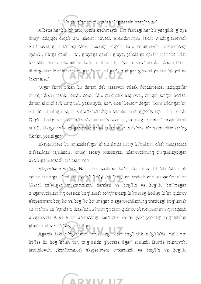 Ilmiy tadqiqotni o’tkazishning asosiy bosqichlari Albatta har bir ish tadqiqotsiz kechmaydi. Ilm fandagi har bir yangilik, g`oya ilmiy tadqiqot orqali o’z isbotini topadi. Prezidentimiz Islom Abdug’anievich Karimovning ta`kidlaganidek &#34;hozirgi vaqtda ko’z o’ngimizda barchamizga ayonki, fikrga qarshi fikr, g’oyaga qarshi g’oya, jaholatga qarshi ma`rifat bilan kгrashish har qachongidan ko’ra muhim ahamiyat kasb etmoqda&#34; degan fikrni bildirganlar. Har bir o’tkazilgan izlanish ilgari qo’yilgan g’oyani yo tasdiqlaydi yo inkor etadi. &#34;Agar fanni ulkan bir daraxt deb tasavvur qilsak fundamental tadqiqotlar uning ildizini tashkil etadi. Zero, ildiz qanchalik baquvvat, chuqur ketgan bo’lsa, daraxt shunchalik barq urib yashnaydi, ko’p hosil beradi&#34; degan fikrni bildirganlar. Har bir fanning rivojlanishi o’tkaziladigan izlanishlarning jiddiyligini talab etadi. Quyida ilmiy izlanishni o’tkazish umumiy sxemasi, sxemaga kiruvchi bosqichlarni ta`rifi, ularga qo’yiladigan talablar va izlanishlar bo’yicha bir qator olimlarning fikrlari yoritilgan. Eksperiment bu ixtisoslashgan sharoitlarda ilmiy bilimlarni olish maqsadida o’tkazilgan tajribadir, uning asosiy xususiyati izlanuvchining o’rganilayotgan ob’ektga maqsadli aralashuvidir. Eksperimen turlari. Normalar asoslarga ko’ra eksperimental izlanishlar bir necha turlarga ajratiladi: ya`ni ilmiy (qidiruv) va tasdiqlovchi eksperimentlar. Ularni qo’yilgan muammolarni darajasi va bog’liq va bog’liq bo’lmagan o’zgaruvchilarning orasida bog’lanish to’g’risidagi bilimning borligi bilan qidiruv eksperiment bog’liq va bog’liq bo’lmagan o’zgaruvchilarning orasidagi bog’lanish no`malum bo’lganda o’tkaziladi. Shuning uchun qidiruv eksperimentining maqsadi o’zgaruvchi A va V lar o’rtasidagi bog’liqlik borligi yoki yo’qligi to’g’risidagi gipotezani tekshirishga qaratilgan. Agarda ikki o’zgaruvchi o’rtasidagi sifat bog’liqlik to’g’risida ma`lumot bo’lsa bu bog’lanish turi to’g’risida gipoteza ilgari suriladi. Bunda izlanuvchi tasdiqlovchi (konfirmator) eksperiment o’tkaziladi va bog’liq va bog’liq 