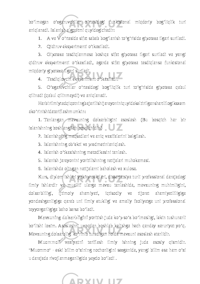 bo’lmagan o’zgaruvchilar o’rtasidagi funktsional miqdoriy bog’liqlik turi aniqlanadi. Izlanish algoritmi quyidagichadir: 1. A va V o’rtasida sifat sabab bog’lanish to’g’risida gipoteza ilgari suriladi. 2. Qidiruv eksperimenti o’ tkaziladi. 3. Gipoteza tasdiqlanmasa bosh q a sifat gipoteza ilgari suriladi va yangi qidiruv eksperimenti o ’tkaziladi, agarda sifat gipoteza tasdiqlansa funktsional mi q doriy gipoteza ilgari suriladi. 4. Tasdiqlovchi eksperiment o’ tkaziladi. 5. O’zgaruvchilar o ’rtasidagi bog’li q lik turi to’g’risida gipoteza q ab u l q ilinadi ( q ab u l q ilinmaydi) va ani q lanadi. Harbirilmiytadqiqotningbajarilishijarayoniniquyidakeltirilganshartlilogiksxem ako ’ rinishidatariflashmumkin : 1. Tanlangan mavzuning dolzarbligini asoslash (Bu bosqich har bir izlanishning boshlang’ich bosqichidir.) 2. Izlanishning maqsadlari va aniq vazifalarini belgilash. 3. Izlanishning ob’ekti va predmetinianiqlash. 4. Izlanish o’tkazishning metodikasini tanlash. 5. Izlanish jarayonini yoritilishning natijalari muhokamasi. 6. Izlanishda olingan natijalarni baholash va xulosa. Kurs, diplom ishlari yoki proektlari, dissertatsiya turli professional darajadagi ilmiy ishlardir va muallif ularga mavzu tanlashida, mavzuning muhimligini, dolzarbliligi, ijtimoiy ahamiyati, iqtisodiy va tijorat ahamiyatliligiga yondashganligiga qarab uni ilmiy etukligi va amaliy faoliyatga uni professional tayyorgarligiga baho bersa bo’ladi. Mavzuning dolzarbligini yoritish juda ko’p so’z bo’lmasligi, lekin tushunarli bo’lishi lozim. Asoslashni uzoqdan boshlab kelishga hech qanday zaruriyat yo’q. Mavzuning dolzarbligi ko’rinib turadigan holda mavzuni asoslash etarlidir. Muommoli vaziyatni tariflash ilmiy ishning juda asosiy qismidir. &#34;Muommo&#34; - eski bilim o’ zining nochorligini sezganida, yangi bilim esa h am o’ zi u daraja d a rivojlan ma ganligida paydo bo’ladi . 