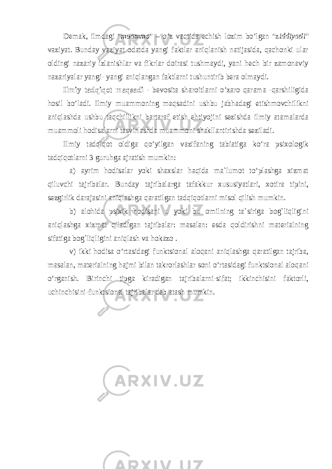 Demak, ilmdagi &#34; muammo &#34; – o’z vaqtida echish lozim bo’lgan &#34;z iddiyatli&#34; vaziyat. Bunday vaziyat odatda yangi faktlar aniqlanish natijasida, qachonki ular oldingi nazariy izlanishlar va fikrlar doirasi tushmaydi, yani hech bir zamonaviy nazariyalar yangi- yangi aniqlangan faktlarni tushuntirib bera olmaydi. Ilmiy tadqiqot maqsadi - bevosita sharoitlarni o’zaro qarama -qarshiligida hosil bo’ladi. Ilmiy muammoning maqsadini ushbu jabhadagi etishmovchilikni aniqlashda ushbu taqchillikni bartaraf etish ehtiyojini sezishda ilmiy atamalarda muammoli hodisalarni tasvirlashda muammoni shakllantirishda seziladi. Ilmiy tadqiqot oldiga qo’yilgan vazifaning tabiatiga ko’ra psixologik tadqiqotlarni 3 guruhga ajratish mumkin: a) ayrim hodisalar yoki shaxslar haqida ma`lumot to’plashga xizmat qiluvchi tajribalar. Bunday tajribalarga tafakkur xususiyatlari, xotira tipini, sezgirlik darajasini aniqlashga qaratilgan tadqiqotlarni misol qilish mumkin. b) alohida psixik hodisani u yoki bu omilning ta`siriga bog`liqligini aniqlashga xizmat qiladigan tajribalar: masalan: esda qoldirishni materialning sifatiga bog`liqligini aniqlash va hokazo . v) ikki hodisa o’rtasidagi funktsional aloqani aniqlashga qaratilgan tajriba, masalan, materialning hajmi bilan takrorlashlar soni o’rtasidagi funktsional aloqani o’rganish. Birinchi tipga kiradigan tajribalarni-sifat; ikkinchisini faktorli, uchinchisini-funktsional tajribalar deb atash mumkin. 