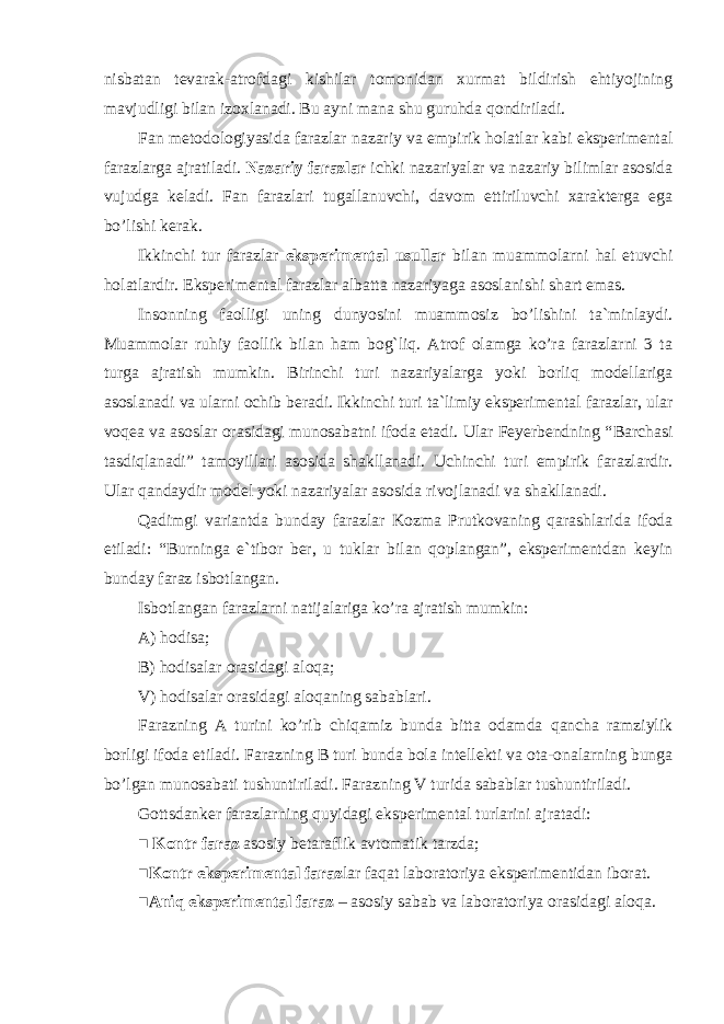 nisbatan tevarak-atrofdagi kishilar tomonidan xurmat bildirish ehtiyojining mavjudligi bilan izoxlanadi. Bu ayni mana shu guruhda qondiriladi. Fan metodologiyasida farazlar nazariy va empirik holatlar kabi eksperimental farazlarga ajratiladi. Nazariy farazlar ichki nazariyalar va nazariy bilimlar asosida vujudga keladi. Fan farazlari tugallanuvchi, davom ettiriluvchi xarakterga ega bo’lishi kerak. Ikkinchi tur farazlar eksperimental usullar bilan muammolarni hal etuvchi holatlardir. Eksperimental farazlar albatta nazariyaga asoslanishi shart emas. Insonning faolligi uning dunyosini muammosiz bo’lishini ta`minlaydi. Muammolar ruhiy faollik bilan ham bog`liq. Atrof olamga ko’ra farazlarni 3 ta turga ajratish mumkin. Birinchi turi nazariyalarga yoki borliq modellariga asoslanadi va ularni ochib beradi. Ikkinchi turi ta`limiy eksperimental faraz lar, ular voqea va asoslar orasidagi munosabatni ifoda etadi. Ular Feyerbendning “ Barchasi tasdiqlanadi ” tamoyillari asosida shakllanadi. Uchinchi turi empirik farazlardir. Ular qandaydir model yoki nazariyalar asosida rivojlanadi va shakllanadi. Qadimgi variantda bunday farazlar Kozma Prutkovaning qarashlarida ifoda etiladi: “Burninga e`tibor ber, u tuklar bilan qoplangan”, eksperimentdan keyin bunday faraz isbotlangan. Isbotlangan farazlarni natijalariga ko’ra ajratish mumkin: A) hodisa; B) hodisalar orasidagi aloqa; V) hodisalar orasidagi aloqaning sabablari. Farazning A turini ko’rib chiqamiz bunda bitta odamda qancha ramziylik borligi ifoda etiladi. Farazning B turi bunda bola intellekti va ota-onalarning bunga bo’lgan munosabati tushuntiriladi. Farazning V turida sabablar tushuntiriladi. Gottsdanker farazlarning quyidagi eksperimental turlarini ajratadi: ■ Kontr faraz asosiy betaraflik avtomatik tarzda; ■ Kontr eksperimental faraz lar faqat laboratoriya eksperimentidan iborat. ■ Aniq eksperimental faraz – asosiy sabab va laboratoriya orasidagi aloqa. 