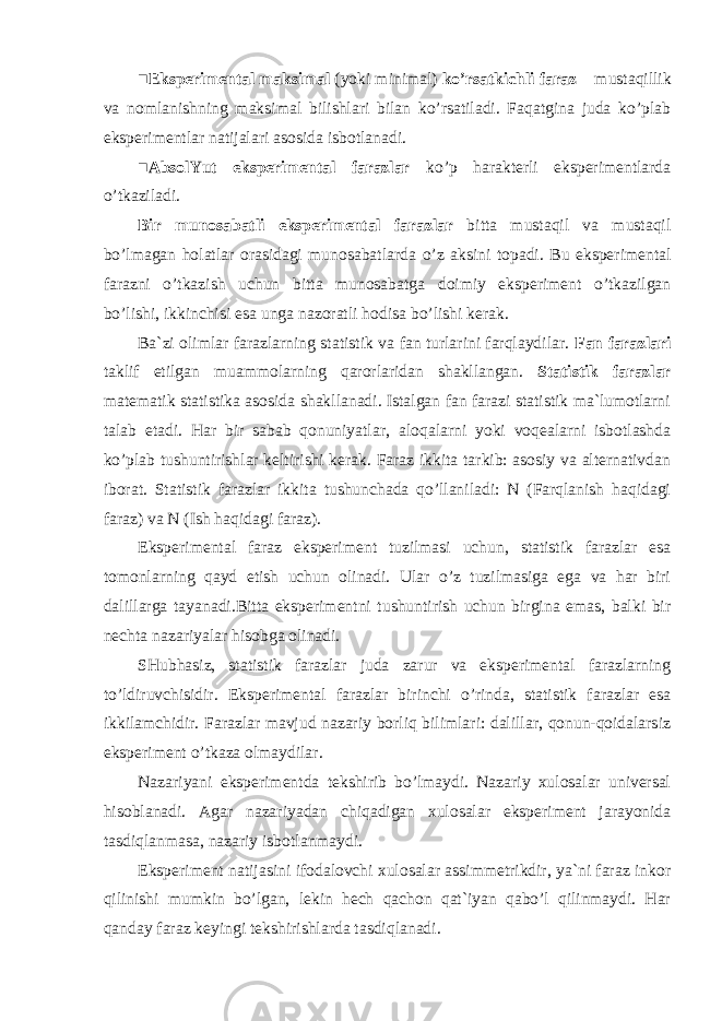 ■ Eksperimental maksimal (yoki minimal) ko’rsatkichli faraz – mustaqillik va nomlanishning maksimal bilishlari bilan ko’rsatiladi. Faqatgina juda ko’plab eksperimentlar natijalari asosida isbotlanadi. ■ AbsolYut eksperimental farazlar ko’p harakterli eksperimentlarda o’tkaziladi. Bir munosabatli eksperimental farazlar bitta mustaqil va mustaqil bo’lmagan holatlar orasidagi munosabatlar da o’z aks i ni topadi . Bu eksperimental farazni o’tkazish uchun bitta munosabatga doimiy eksperiment o’tkazilgan bo’lishi, ikkinchisi esa unga nazoratli hodisa bo’lishi kerak. Ba`zi olim lar farazlarning statistik va fan turlarini farqlaydilar. Fan farazlari taklif etilgan muammolarning qarorlaridan shakllangan. Statistik farazlar matematik statistika asosida shakllanadi. Istalgan fan farazi statistik ma`lumotlarni talab etadi. Har bir sabab qonuniyatlar , aloqalarni yoki voqealarni isbotlashda ko’plab tushuntirishlar keltirishi kerak. Faraz ikkita tarkib: asosiy va alternativdan iborat. Statistik farazlar ikkita tushunchada qo’llaniladi: N (Farqlanish haqidagi faraz) va N (Ish haqidagi faraz). Eksperimental faraz eksperiment tuzilmasi uchun, statistik farazlar esa tomonlarning qayd etish uchun olinadi. Ular o’z tuzilmasiga ega va har biri dalillarga tayanadi.Bitta eksperimentni tushuntirish uchun birgina emas, balki bir nechta nazariyalar hisobga olinadi. SHubhasiz, statistik farazlar juda zarur va eksperimental farazlarning to’ldiruvchisidir. Eksperimental farazlar birinchi o’rinda, statistik farazlar esa ikkilamchidir . Farazlar mavjud nazariy borliq bilimlari: dalillar, qonun-qoidalarsiz eksperiment o’tkaza olmaydilar. Nazariyani eksperimentda tekshirib bo’lmaydi. Nazariy xulosalar universal hisoblanadi. Agar nazariyadan chiqadigan xulosalar eksperiment jarayonida tasdiqlanmasa, nazariy isbotlanmaydi. Eksperiment natijasini ifodalovchi xulosalar assimmetrikdir, ya`ni faraz inkor qilinishi mumkin bo’lgan, lekin hech qachon qat`iyan qabo’l qilinmaydi. Har qanday faraz keyingi tekshirishlarda tasdiqlanadi. 