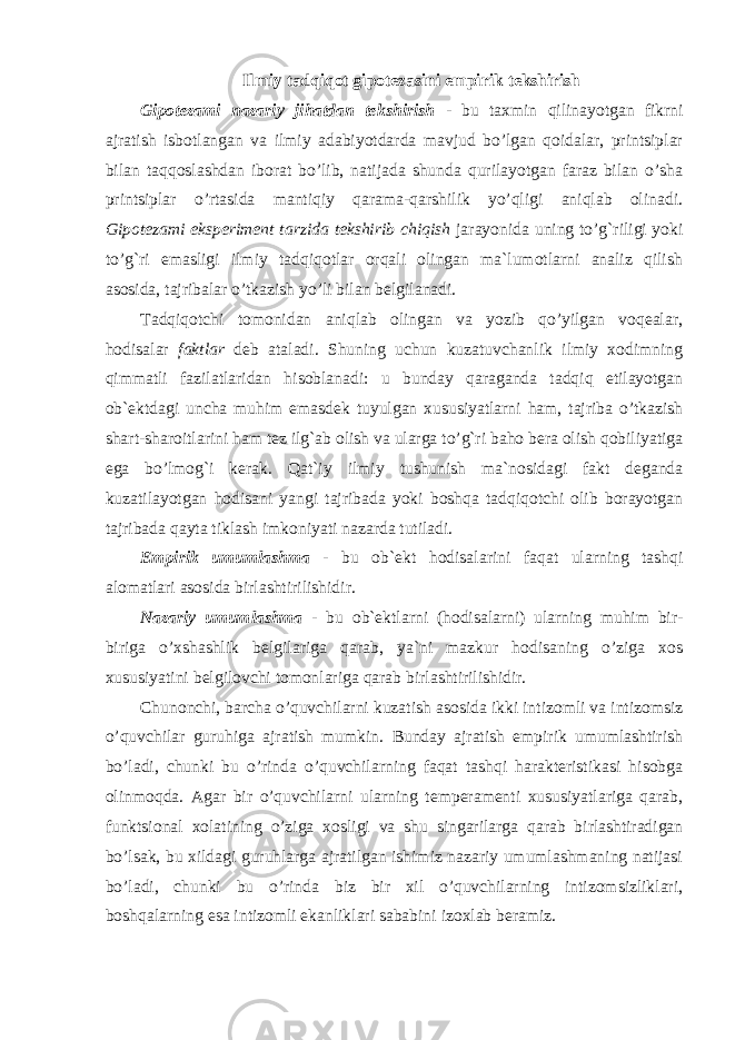 Ilmiy tadqiqot gipotezasini empirik tekshirish Gipotezami nazariy jihatdan tekshirish - bu taxmin qilinayotgan fikrni ajratish isbotlangan va ilmiy adabiyotdarda mavjud bo’lgan qoidalar, printsiplar bilan taqqoslashdan iborat bo’lib, natijada shunda qurilayotgan faraz bilan o’sha printsiplar o’rtasida mantiqiy qarama-qarshilik yo’qligi aniqlab olinadi. Gipotezami eksperiment tarzida tekshirib chiqish jarayonida uning to’g`riligi yoki to’g`ri emasligi ilmiy tadqiqotlar orqali olingan ma`lumotlarni analiz qilish asosida, tajribalar o’tkazish yo’li bilan belgilanadi. Tadqiqotchi tomonidan aniqlab olingan va yozib qo’yilgan voqealar, hodisalar faktlar deb ataladi. Shuning uchun kuzatuvchanlik ilmiy xodimning qimmatli fazilatlaridan hisoblanadi: u bunday qaraganda tadqiq etilayotgan ob`ektdagi uncha muhim emasdek tuyulgan xususiyatlarni ham, tajriba o’tkazish shart-sharoitlarini ham tez ilg`ab olish va ularga to’g`ri baho bera olish qobiliyatiga ega bo’lmog`i kerak. Qat`iy ilmiy tushunish ma`nosidagi fakt deganda kuzatilayotgan hodisani yangi tajribada yoki boshqa tadqiqotchi olib borayotgan tajribada qayta tiklash imkoniyati nazarda tutiladi. Empirik umumlashma - bu ob`ekt hodisalarini faqat ularning tashqi alomatlari asosida birlashtirilishidir. Nazariy umumlashma - bu ob`ektlarni (hodisalarni) ularning muhim bir- biriga o’xshashlik belgilariga qarab, ya`ni mazkur hodisaning o’ziga xos xususiyatini belgilovchi tomonlariga qarab birlashtirilishidir. Chunonchi, barcha o’quvchilarni kuzatish asosida ikki intizomli va intizomsiz o’quvchilar guruhiga ajratish mumkin. Bunday ajratish empirik umumlashtirish bo’ladi, chunki bu o’rinda o’quvchilarning faqat tashqi harakteristikasi hisobga olinmoqda. Agar bir o’quvchilarni ularning temperamenti xususiyatlariga qarab, funktsional xolatining o’ziga xosligi va shu singarilarga qarab birlashtiradigan bo’lsak, bu xildagi guruhlarga ajratilgan ishimiz nazariy umumlashmaning natijasi bo’ladi, chunki bu o’rinda biz bir xil o’quvchilarning intizomsizliklari, boshqalarning esa intizomli ekanliklari sababini izoxlab beramiz. 