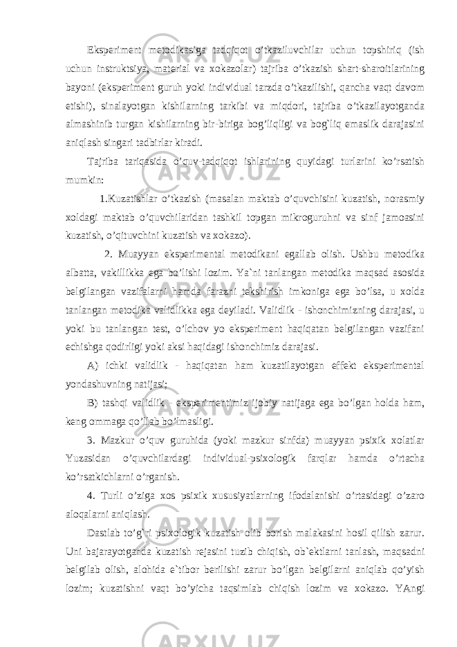 Eksperiment metodikasiga tadqiqot o’tkaziluvchilar uchun topshiriq (ish uchun instruktsiya, material va xokazolar) tajriba o’tkazish shart-sharoitlarining bayoni (eksperiment guruh yoki individual tarzda o’tkazilishi, qancha vaqt davom etishi), sinalayotgan kishilarning tarkibi va miqdori, tajriba o’tkazilayotganda almashinib turgan kishilarning bir-biriga bog’liqligi va bog`liq emaslik darajasini aniqlash singari tadbirlar kiradi. Tajriba tariqasida o’quv-tadqiqot ishlarining quyidagi turlarini ko’rsatish mumkin: 1.Kuzatishlar o’tkazish (masalan maktab o’quvchisini kuzatish, norasmiy xoldagi maktab o’quvchilaridan tashkil topgan mikroguruhni va sinf jamoasini kuzatish, o’qituvchini kuzatish va xokazo). 2. Muayyan eksperimental metodikani egallab olish. Ushbu metodika albatta, vakillikka ega bo’lishi lozim. Ya`ni tanlangan metodika maqsad asosida belgilangan vazifalarni hamda farazni tekshirish imkoniga ega bo’lsa, u xolda tanlangan metodika validlikka ega deyiladi. Validlik - ishonchimizning darajasi, u yoki bu tanlangan test, o’lchov yo eksperiment haqiqatan belgilangan vazifani echishga qodirligi yoki aksi haqidagi ishonchimiz darajasi. A) ichki validlik - haqiqatan ham kuzatilayotgan effekt eksperimental yondashuvning natijasi; B) tashqi validlik - eksperimentimiz ijobiy natijaga ega bo’lgan holda ham, keng ommaga qo’llab bo’lmasligi. 3. Mazkur o’quv guruhida (yoki mazkur sinfda) muayyan psixik xolatlar Yuzasidan o’quvchilardagi individual-psixologik farqlar hamda o’rtacha ko’rsatkichlarni o’rganish. 4. Turli o’ziga xos psixik xususiyatlarning ifodalanishi o’rtasidagi o’zaro aloqalarni aniqlash. Dastlab to’g`ri psixologik kuzatish olib borish malakasini hosil qilish zarur. Uni bajarayotganda kuzatish rejasini tuzib chiqish, ob`ektlarni tanlash, maqsadni belgilab olish, alohida e`tibor berilishi zarur bo’lgan belgilarni aniqlab qo’yish lozim; kuzatishni vaqt bo’yicha taqsimlab chiqish lozim va xokazo. YAngi 