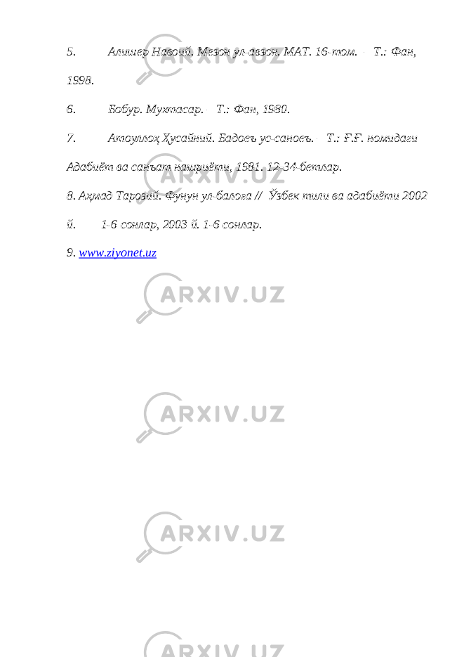 5. Алишер Навоий. Мезон ул-авзон. МАТ. 16-том. – Т.: Фан, 1998. 6. Бобур. Мухтасар. – Т.: Фан, 1980. 7. Атоуллоҳ Ҳусайний. Бадоеъ ус-саноеъ. – Т.: Ғ.Ғ. номидаги Адабиёт ва санъат нашриёти, 1981. 12-34-бетлар. 8. Аҳмад Тарозий. Фунун ул-балоға // Ў збек тили ва адабиёти 2002 й. 1-6 сонлар, 2003 й. 1-6 сонлар. 9. www.ziyonet.uz 