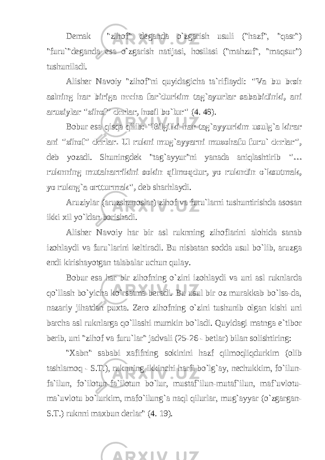 Demak &#34;zihof&#34; deganda o`zgarish usuli (&#34;hazf&#34;, &#34;qasr&#34;) &#34;furu`&#34;deganda esa o`zgarish natijasi, hosilasi (&#34;mahzuf&#34;, &#34;maqsur&#34;) tushuniladi. Alisher Navoiy &#34;zihof&#34;ni quyidagicha ta`riflaydi: &#34;Va bu besh aslning har biriga necha far`durkim tag`ayurlar sababidinki, ani aruziylar &#34;zihof&#34; derlar, hosil bo`lur&#34; (4. 48). Bobur esa qisqa qilib: &#34;Bilgilki har tag`ayyurkim usulg`a kirar ani &#34;zihof&#34; derlar. Ul rukni mug`ayyarni muzohafu furu` derlar&#34;, deb yozadi. Shuningdek &#34;tag`ayyur&#34;ni yanada aniqlashtirib &#34;… ruknning mutaharrikini sokin qilmoqdur, yo rukndin o`ksutmak, yo rukng`a ortturmak&#34;, deb sharhlaydi. Aruziylar (aruzshunoslar) zihof va furu`larni tushuntirishda asosan ikki xil yo`ldan borishadi. Alisher Navoiy har bir asl ruknning zihoflarini alohida sanab izohlaydi va furu`larini keltiradi. Bu nisbatan sodda usul bo`lib, aruzga endi kirishayotgan talabalar uchun qulay. Bobur esa har bir zihofning o`zini izohlaydi va uni asl ruknlarda qo`llash bo`yicha ko`rsatma beradi. Bu usul bir oz murakkab bo`lsa-da, nazariy jihatdan puxta. Zero zihofning o`zini tushunib olgan kishi uni barcha asl ruknlarga qo`llashi mumkin bo`ladi. Quyidagi matnga e`tibor berib, uni &#34;zihof va furu`lar&#34; jadvali (25-26 - betlar) bilan solishtiring: &#34;Xabn&#34; sababi xafifning sokinini hazf qilmoqliqdurkim (olib tashlamoq - S.T.), ruknning ikkinchi harfi bo`lg`ay, nechukkim, fo`ilun- fa`ilun, fo`ilotun-fa`ilotun bo`lur, mustaf`ilun-mutaf`ilun, maf`uvlotu- ma`uvlotu bo`lurkim, mafo`ilung`a naql qilurlar, mug`ayyar (o`zgargan- S.T.) ruknni maxbun derlar&#34; (4. 19). 