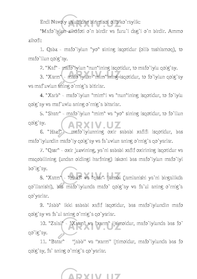 Endi Navoiy uslubidan bir misol olib ko`raylik: &#34;Mafo`iylun zihofoti o`n birdir va furu`i dag`i o`n birdir. Ammo zihofi: 1. Qabz - mafo`iylun &#34;yo&#34; sining isqotidur (olib tashlamoq), to mafo`ilun qolg`ay. 2. &#34;Kaf&#34; - mafo`iylun &#34;nun&#34;ining isqotidur, to mafo`iylu qolg`ay. 3. &#34;Xarm&#34; - mafo`iylun &#34;mim&#34;ining isqotidur, to fo`iylun qolg`ay va maf`uvlun aning o`rnig`a bitirlar. 4. &#34;Xarb&#34; - mafo`iylun &#34;mim&#34;i va &#34;nun&#34;ining isqotidur, to fo`iylu qolg`ay va maf`uvlu aning o`rnig`a bitarlar. 5. &#34;Shatr&#34; - mafo`iylun &#34;mim&#34; va &#34;yo&#34; sining isqotidur, to fo`ilun qolg`ay. 6. &#34;Hazf&#34; - mafo`iylunning oxir sababi xafifi isqotidur, bas mafo`iylundin mafo`iy qolg`ay va fa`uvlun aning o`rnig`a qo`yarlar. 7. &#34;Qasr&#34; - oxir juzvining, ya`ni sababi xafif oxirining isqotidur va maqobilining (undan oldingi harfning) iskoni bas mafo`iylun mafo`iyl bo`lg`ay. 8. &#34;Xatm&#34; - &#34;Hazf&#34; va &#34;qasr&#34; ijtimoi (jamlanishi ya`ni birgalikda qo`llanishi), bas mafo`iylunda mafo` qolg`ay va fa`ul aning o`rnig`a qo`yarlar. 9. &#34;Jabb&#34; ikki sababi xafif isqotidur, bas mafo`iylundin mafo qolg`ay va fa`ul aning o`rnig`a qo`yarlar. 10. &#34;Zalal&#34; - &#34;Xatm&#34; va &#34;xarm&#34; ijtimoidur, mafo`iylunda bas fo` qo`lg`ay. 11. &#34;Batar&#34; – “jabb” va “xarm” ijtimoidur, mafo`iylunda bas fo qolg`ay, fa` aning o`rnig`a qo`yarlar. 