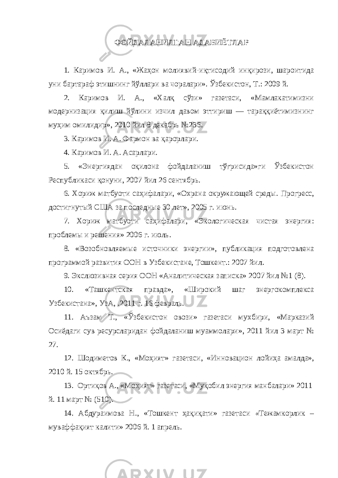 ФОЙДАЛАНИЛГАН АДАБИЁТЛАР 1. Каримов И. А., «Жаҳон молиявий-иқтисодий инқирози, шароитида уни бартараф этишнинг йўллари ва чоралари». Ўзбекистон, Т.: 2009 й. 2. Каримов И. А., «Халқ сўзи» газетаси, «Мамлакатимизни модернизация қилиш йўлини изчил давом эттириш — тараққиётимизнинг муҳим омилидир», 2010 йил 8 декабрь №236. 3. Каримов И. А. Фармон ва қарорлари. 4 . Каримов И. А. Асарлари. 5. « Энергиядан оқилона фойдаланиш тўғрисида»ги Ўзбекистон Республикаси қонуни, 2007 йил 26 сентябрь. 6. Хориж матбуоти саҳифалари, « О храна окружающей среды . П рогресс, достигнутый США за последные 30 лет» , 2005 г . и юнь . 7. Хориж матбуоти саҳифалари, «Экологическая чистая энергия: проблемы и решения» 2006 г . и юль . 8. « Возобновляем ые источники энергии » , п убликация подготовлена программой развития ООН в У збекистан е , Т ошкент .: 2007 йил. 9. Экслюзивная серия ООН «Аналитическая записка» 2007 йил №1 (8). 10 . «Ташкентская правда», «Широкий шаг энергокомплекса Узбекистана», УзА, .2011 г. 16 февраль. 11. Аъзам Т. , «Ўзбекистон овози» газетаси мухбири, «Марказий Осиёдаги сув ресурсларидан фойдаланиш муаммолари», 2011 йил 3 март № 27. 12. Шодиметов К., «Моҳият» газетаси, «Инновацион лойиҳа амалда», 2010 й. 15 октябрь. 13. Ортиқов А., «Моҳият» газетаси, «Муқобил энергия манбалари» 2011 й. 11 март № (510). 14 . Абдураимова Н ., «Тошкент ҳақиқати» газетаси « Тежамкорлик – муваффақият калити» 2006 й. 1 апрель. 